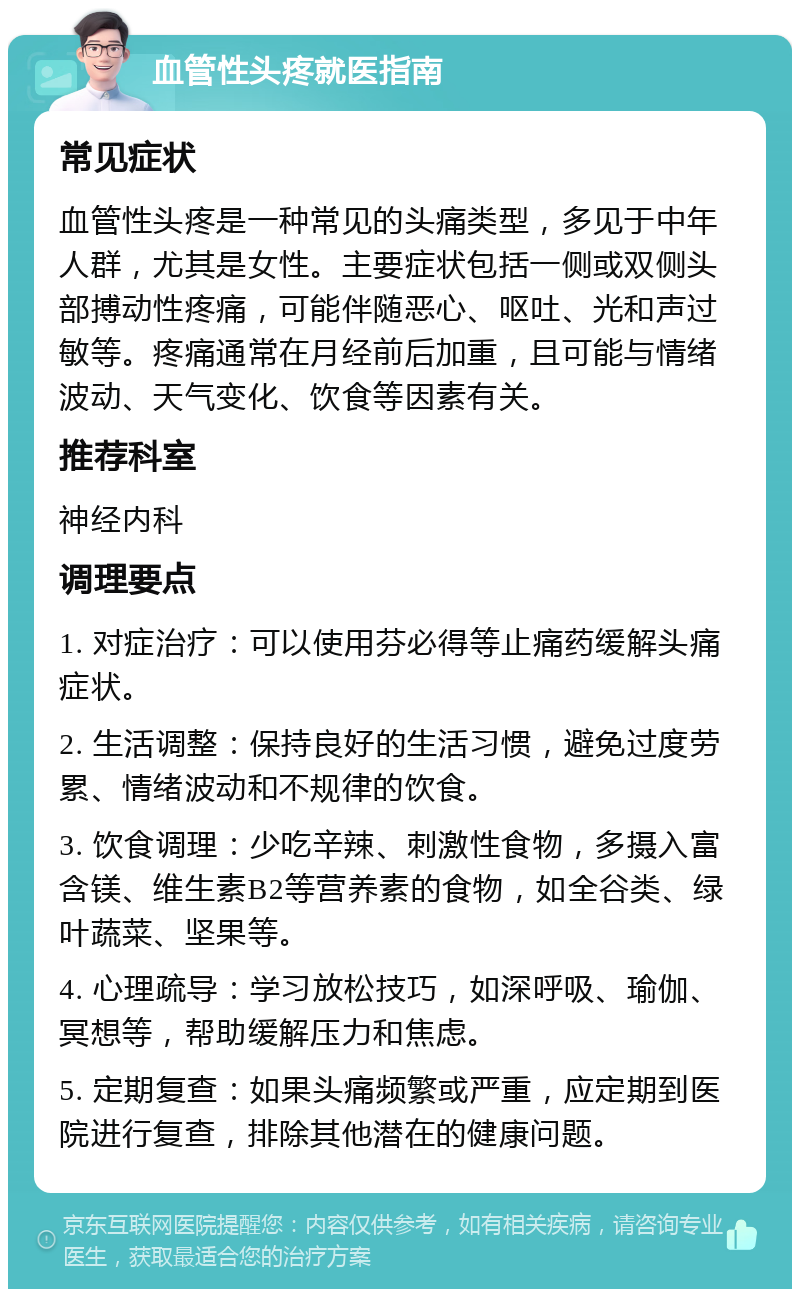 血管性头疼就医指南 常见症状 血管性头疼是一种常见的头痛类型，多见于中年人群，尤其是女性。主要症状包括一侧或双侧头部搏动性疼痛，可能伴随恶心、呕吐、光和声过敏等。疼痛通常在月经前后加重，且可能与情绪波动、天气变化、饮食等因素有关。 推荐科室 神经内科 调理要点 1. 对症治疗：可以使用芬必得等止痛药缓解头痛症状。 2. 生活调整：保持良好的生活习惯，避免过度劳累、情绪波动和不规律的饮食。 3. 饮食调理：少吃辛辣、刺激性食物，多摄入富含镁、维生素B2等营养素的食物，如全谷类、绿叶蔬菜、坚果等。 4. 心理疏导：学习放松技巧，如深呼吸、瑜伽、冥想等，帮助缓解压力和焦虑。 5. 定期复查：如果头痛频繁或严重，应定期到医院进行复查，排除其他潜在的健康问题。