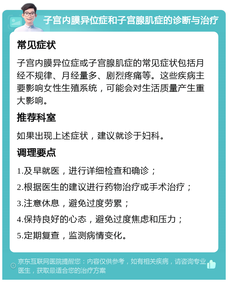 子宫内膜异位症和子宫腺肌症的诊断与治疗 常见症状 子宫内膜异位症或子宫腺肌症的常见症状包括月经不规律、月经量多、剧烈疼痛等。这些疾病主要影响女性生殖系统，可能会对生活质量产生重大影响。 推荐科室 如果出现上述症状，建议就诊于妇科。 调理要点 1.及早就医，进行详细检查和确诊； 2.根据医生的建议进行药物治疗或手术治疗； 3.注意休息，避免过度劳累； 4.保持良好的心态，避免过度焦虑和压力； 5.定期复查，监测病情变化。