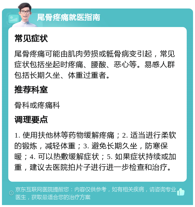 尾骨疼痛就医指南 常见症状 尾骨疼痛可能由肌肉劳损或骶骨病变引起，常见症状包括坐起时疼痛、腰酸、恶心等。易感人群包括长期久坐、体重过重者。 推荐科室 骨科或疼痛科 调理要点 1. 使用扶他林等药物缓解疼痛；2. 适当进行柔软的锻炼，减轻体重；3. 避免长期久坐，防寒保暖；4. 可以热敷缓解症状；5. 如果症状持续或加重，建议去医院拍片子进行进一步检查和治疗。