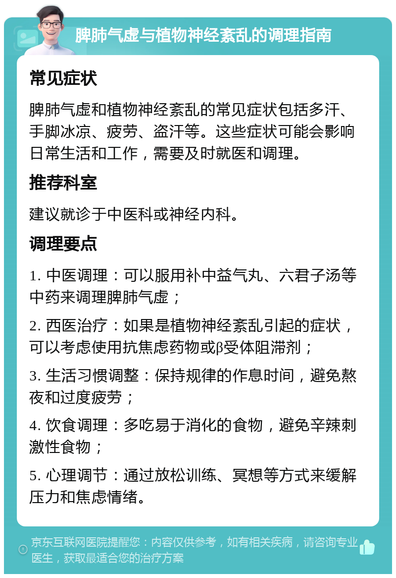 脾肺气虚与植物神经紊乱的调理指南 常见症状 脾肺气虚和植物神经紊乱的常见症状包括多汗、手脚冰凉、疲劳、盗汗等。这些症状可能会影响日常生活和工作，需要及时就医和调理。 推荐科室 建议就诊于中医科或神经内科。 调理要点 1. 中医调理：可以服用补中益气丸、六君子汤等中药来调理脾肺气虚； 2. 西医治疗：如果是植物神经紊乱引起的症状，可以考虑使用抗焦虑药物或β受体阻滞剂； 3. 生活习惯调整：保持规律的作息时间，避免熬夜和过度疲劳； 4. 饮食调理：多吃易于消化的食物，避免辛辣刺激性食物； 5. 心理调节：通过放松训练、冥想等方式来缓解压力和焦虑情绪。