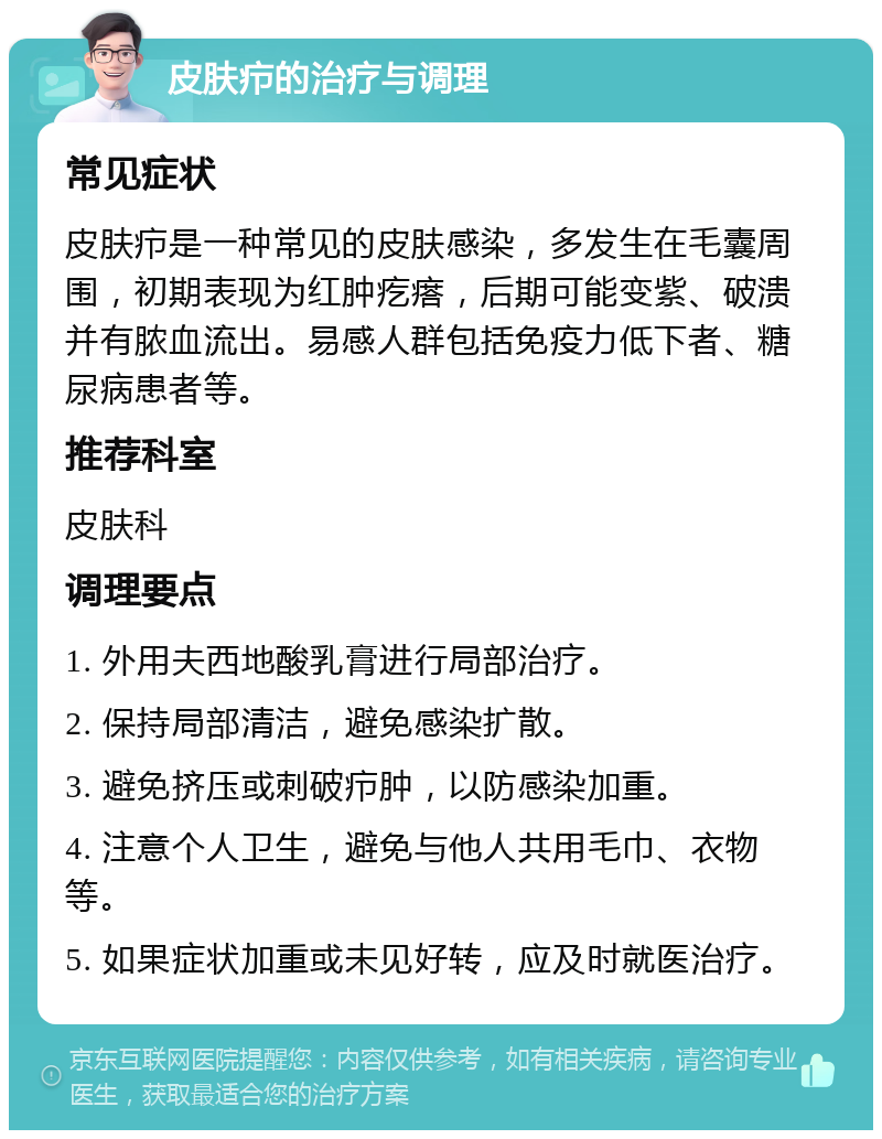 皮肤疖的治疗与调理 常见症状 皮肤疖是一种常见的皮肤感染，多发生在毛囊周围，初期表现为红肿疙瘩，后期可能变紫、破溃并有脓血流出。易感人群包括免疫力低下者、糖尿病患者等。 推荐科室 皮肤科 调理要点 1. 外用夫西地酸乳膏进行局部治疗。 2. 保持局部清洁，避免感染扩散。 3. 避免挤压或刺破疖肿，以防感染加重。 4. 注意个人卫生，避免与他人共用毛巾、衣物等。 5. 如果症状加重或未见好转，应及时就医治疗。