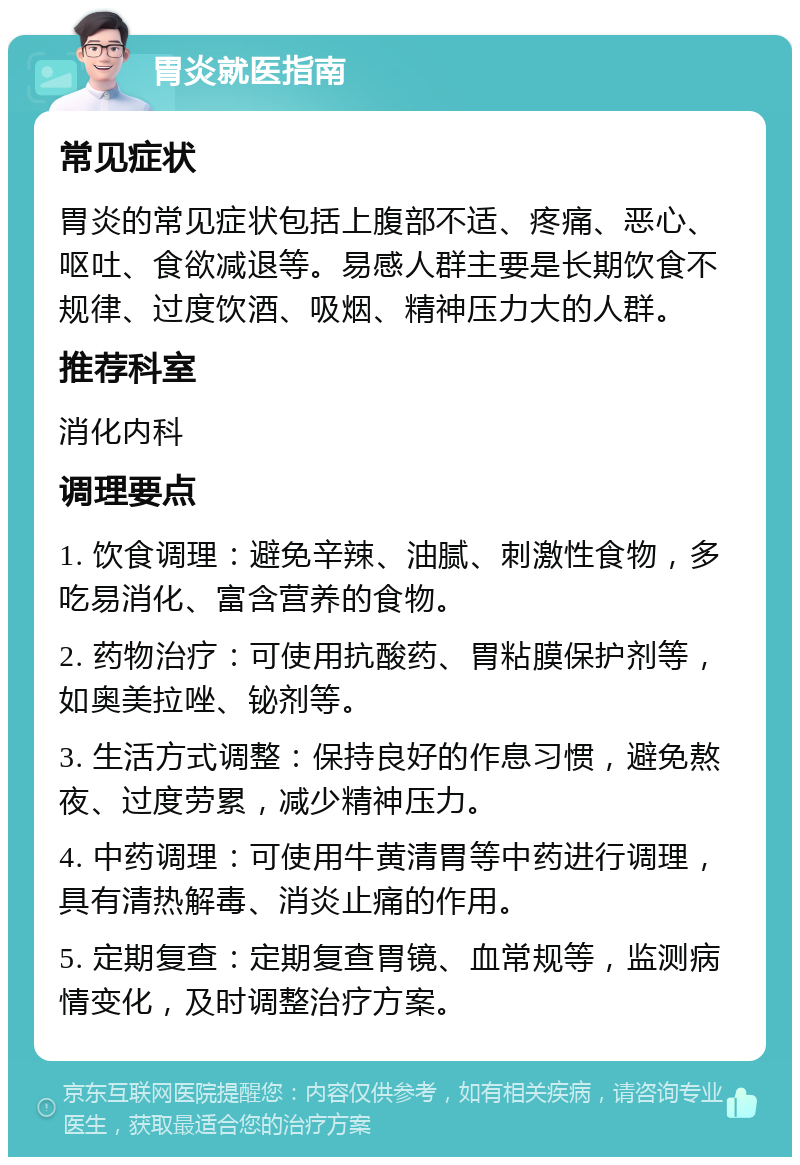 胃炎就医指南 常见症状 胃炎的常见症状包括上腹部不适、疼痛、恶心、呕吐、食欲减退等。易感人群主要是长期饮食不规律、过度饮酒、吸烟、精神压力大的人群。 推荐科室 消化内科 调理要点 1. 饮食调理：避免辛辣、油腻、刺激性食物，多吃易消化、富含营养的食物。 2. 药物治疗：可使用抗酸药、胃粘膜保护剂等，如奥美拉唑、铋剂等。 3. 生活方式调整：保持良好的作息习惯，避免熬夜、过度劳累，减少精神压力。 4. 中药调理：可使用牛黄清胃等中药进行调理，具有清热解毒、消炎止痛的作用。 5. 定期复查：定期复查胃镜、血常规等，监测病情变化，及时调整治疗方案。