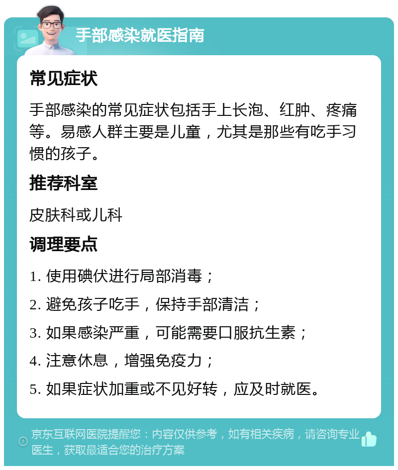 手部感染就医指南 常见症状 手部感染的常见症状包括手上长泡、红肿、疼痛等。易感人群主要是儿童，尤其是那些有吃手习惯的孩子。 推荐科室 皮肤科或儿科 调理要点 1. 使用碘伏进行局部消毒； 2. 避免孩子吃手，保持手部清洁； 3. 如果感染严重，可能需要口服抗生素； 4. 注意休息，增强免疫力； 5. 如果症状加重或不见好转，应及时就医。