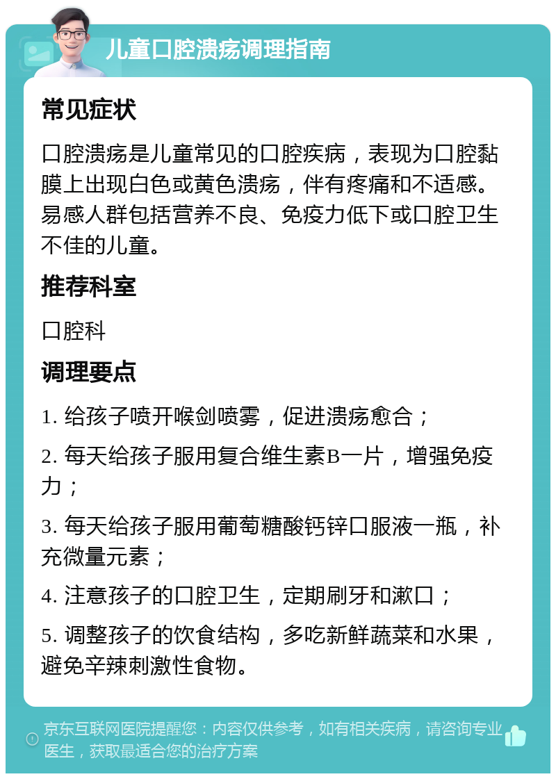 儿童口腔溃疡调理指南 常见症状 口腔溃疡是儿童常见的口腔疾病，表现为口腔黏膜上出现白色或黄色溃疡，伴有疼痛和不适感。易感人群包括营养不良、免疫力低下或口腔卫生不佳的儿童。 推荐科室 口腔科 调理要点 1. 给孩子喷开喉剑喷雾，促进溃疡愈合； 2. 每天给孩子服用复合维生素B一片，增强免疫力； 3. 每天给孩子服用葡萄糖酸钙锌口服液一瓶，补充微量元素； 4. 注意孩子的口腔卫生，定期刷牙和漱口； 5. 调整孩子的饮食结构，多吃新鲜蔬菜和水果，避免辛辣刺激性食物。