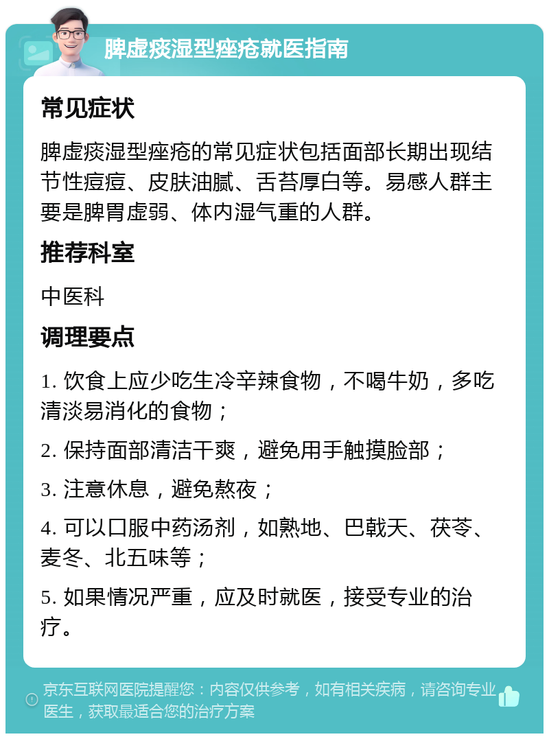 脾虚痰湿型痤疮就医指南 常见症状 脾虚痰湿型痤疮的常见症状包括面部长期出现结节性痘痘、皮肤油腻、舌苔厚白等。易感人群主要是脾胃虚弱、体内湿气重的人群。 推荐科室 中医科 调理要点 1. 饮食上应少吃生冷辛辣食物，不喝牛奶，多吃清淡易消化的食物； 2. 保持面部清洁干爽，避免用手触摸脸部； 3. 注意休息，避免熬夜； 4. 可以口服中药汤剂，如熟地、巴戟天、茯苓、麦冬、北五味等； 5. 如果情况严重，应及时就医，接受专业的治疗。