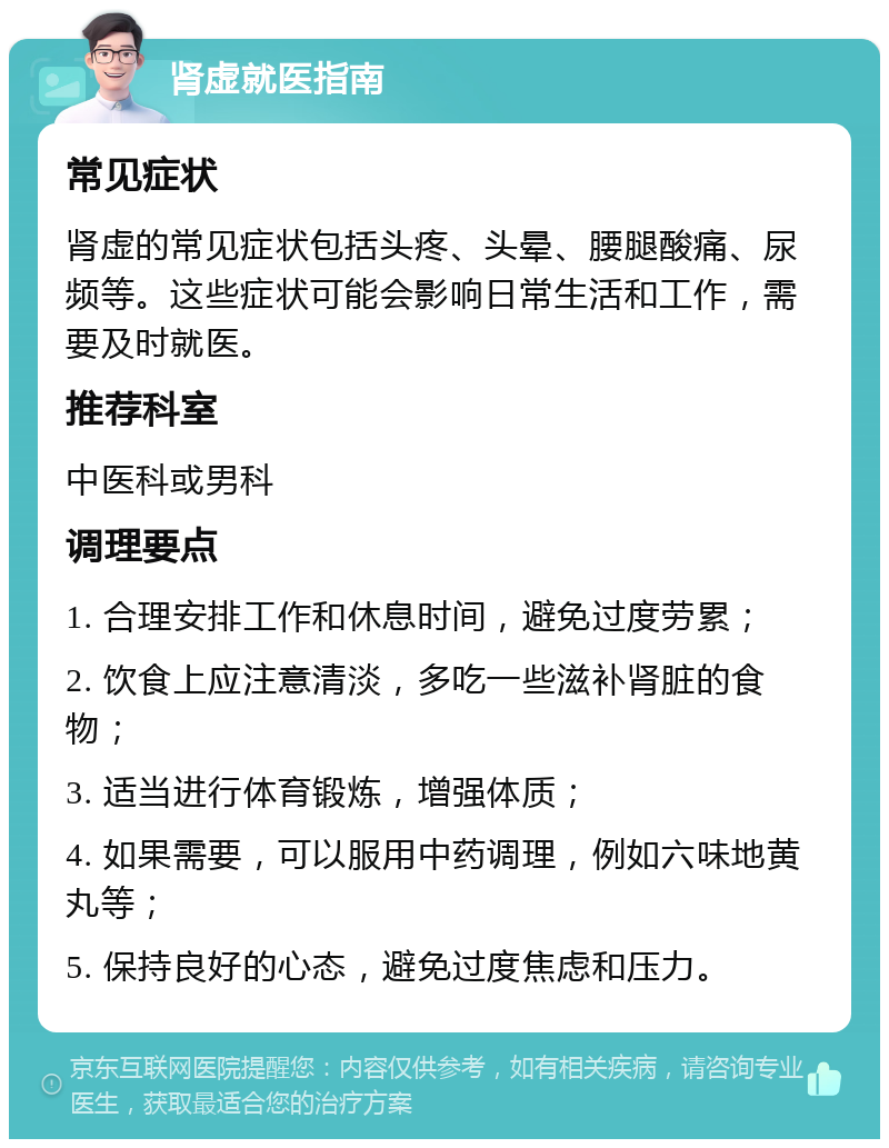 肾虚就医指南 常见症状 肾虚的常见症状包括头疼、头晕、腰腿酸痛、尿频等。这些症状可能会影响日常生活和工作，需要及时就医。 推荐科室 中医科或男科 调理要点 1. 合理安排工作和休息时间，避免过度劳累； 2. 饮食上应注意清淡，多吃一些滋补肾脏的食物； 3. 适当进行体育锻炼，增强体质； 4. 如果需要，可以服用中药调理，例如六味地黄丸等； 5. 保持良好的心态，避免过度焦虑和压力。