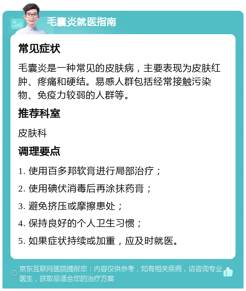 毛囊炎就医指南 常见症状 毛囊炎是一种常见的皮肤病，主要表现为皮肤红肿、疼痛和硬结。易感人群包括经常接触污染物、免疫力较弱的人群等。 推荐科室 皮肤科 调理要点 1. 使用百多邦软膏进行局部治疗； 2. 使用碘伏消毒后再涂抹药膏； 3. 避免挤压或摩擦患处； 4. 保持良好的个人卫生习惯； 5. 如果症状持续或加重，应及时就医。