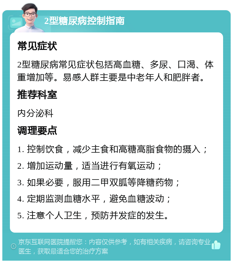 2型糖尿病控制指南 常见症状 2型糖尿病常见症状包括高血糖、多尿、口渴、体重增加等。易感人群主要是中老年人和肥胖者。 推荐科室 内分泌科 调理要点 1. 控制饮食，减少主食和高糖高脂食物的摄入； 2. 增加运动量，适当进行有氧运动； 3. 如果必要，服用二甲双胍等降糖药物； 4. 定期监测血糖水平，避免血糖波动； 5. 注意个人卫生，预防并发症的发生。