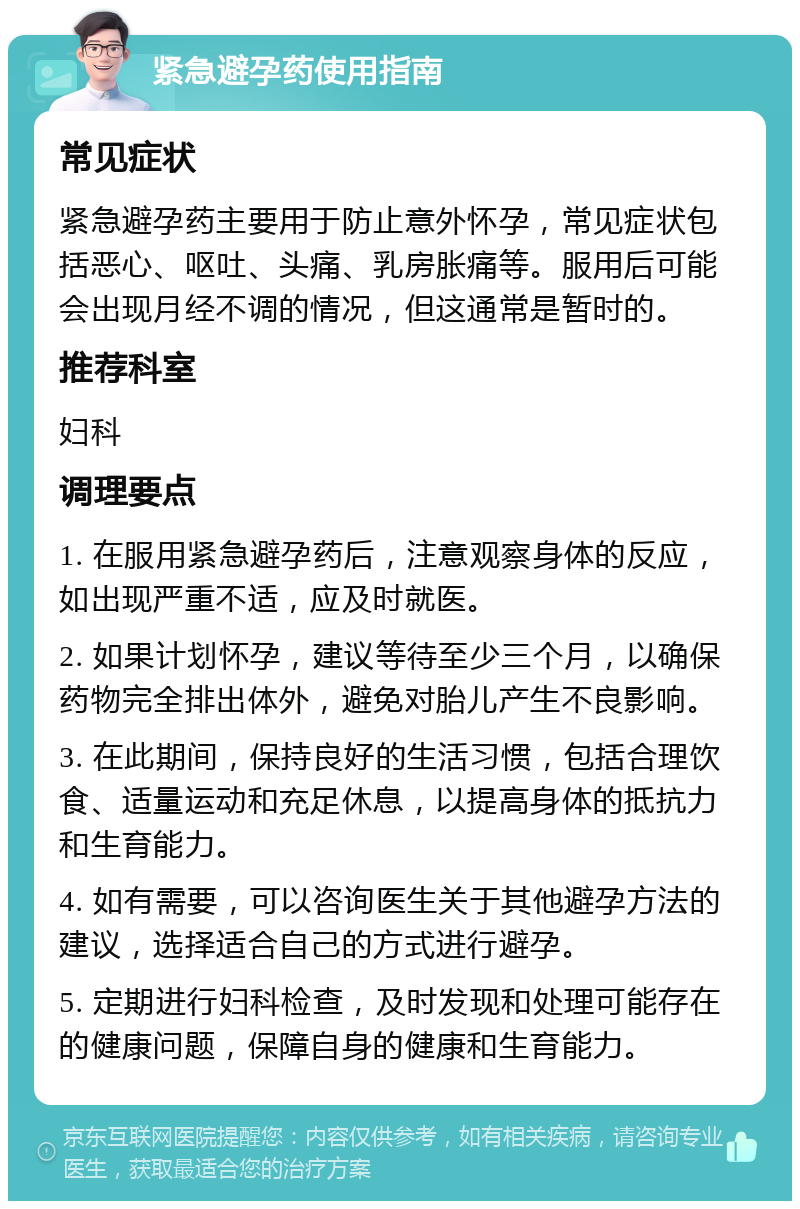 紧急避孕药使用指南 常见症状 紧急避孕药主要用于防止意外怀孕，常见症状包括恶心、呕吐、头痛、乳房胀痛等。服用后可能会出现月经不调的情况，但这通常是暂时的。 推荐科室 妇科 调理要点 1. 在服用紧急避孕药后，注意观察身体的反应，如出现严重不适，应及时就医。 2. 如果计划怀孕，建议等待至少三个月，以确保药物完全排出体外，避免对胎儿产生不良影响。 3. 在此期间，保持良好的生活习惯，包括合理饮食、适量运动和充足休息，以提高身体的抵抗力和生育能力。 4. 如有需要，可以咨询医生关于其他避孕方法的建议，选择适合自己的方式进行避孕。 5. 定期进行妇科检查，及时发现和处理可能存在的健康问题，保障自身的健康和生育能力。