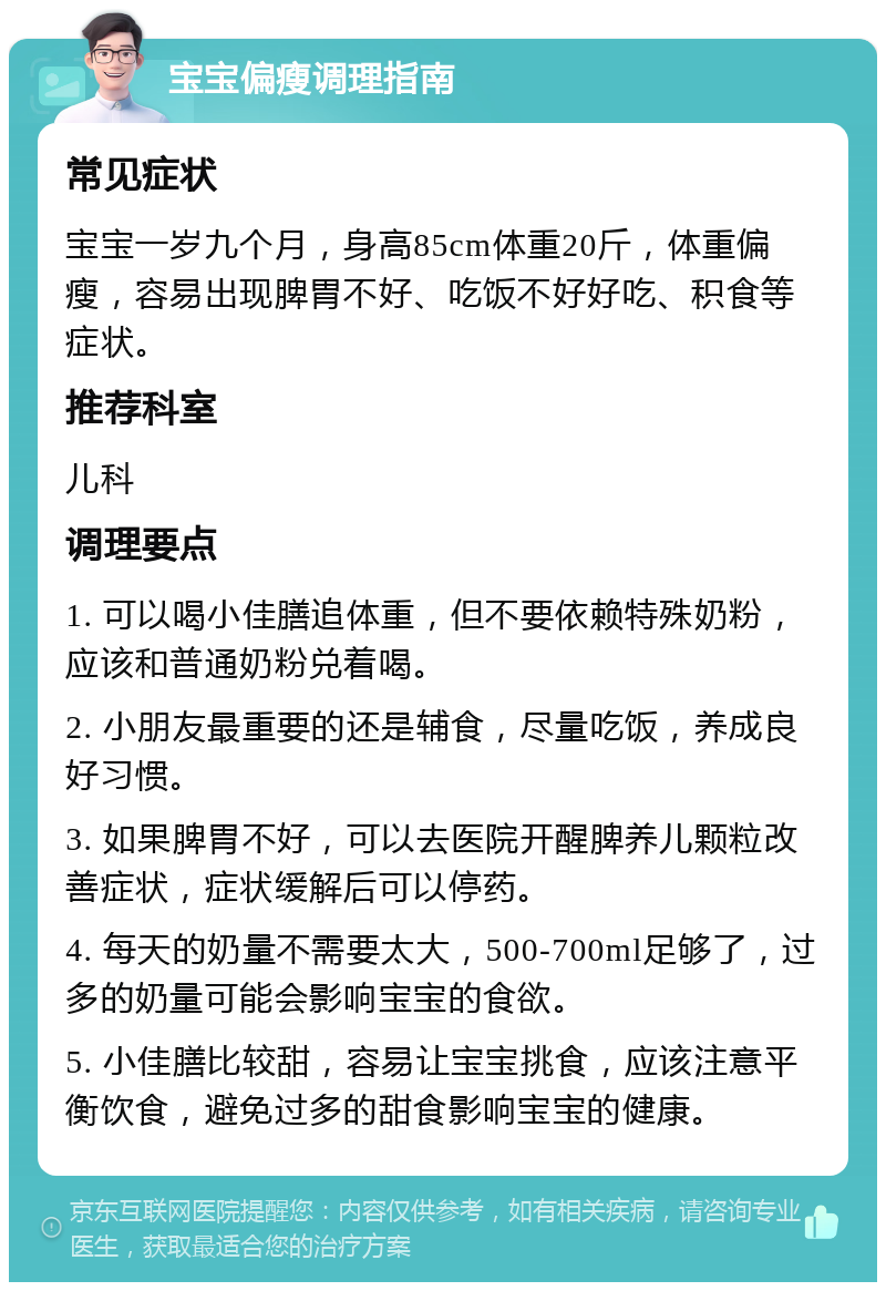 宝宝偏瘦调理指南 常见症状 宝宝一岁九个月，身高85cm体重20斤，体重偏瘦，容易出现脾胃不好、吃饭不好好吃、积食等症状。 推荐科室 儿科 调理要点 1. 可以喝小佳膳追体重，但不要依赖特殊奶粉，应该和普通奶粉兑着喝。 2. 小朋友最重要的还是辅食，尽量吃饭，养成良好习惯。 3. 如果脾胃不好，可以去医院开醒脾养儿颗粒改善症状，症状缓解后可以停药。 4. 每天的奶量不需要太大，500-700ml足够了，过多的奶量可能会影响宝宝的食欲。 5. 小佳膳比较甜，容易让宝宝挑食，应该注意平衡饮食，避免过多的甜食影响宝宝的健康。