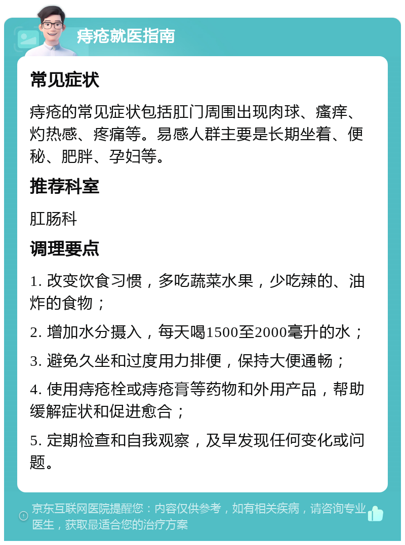 痔疮就医指南 常见症状 痔疮的常见症状包括肛门周围出现肉球、瘙痒、灼热感、疼痛等。易感人群主要是长期坐着、便秘、肥胖、孕妇等。 推荐科室 肛肠科 调理要点 1. 改变饮食习惯，多吃蔬菜水果，少吃辣的、油炸的食物； 2. 增加水分摄入，每天喝1500至2000毫升的水； 3. 避免久坐和过度用力排便，保持大便通畅； 4. 使用痔疮栓或痔疮膏等药物和外用产品，帮助缓解症状和促进愈合； 5. 定期检查和自我观察，及早发现任何变化或问题。