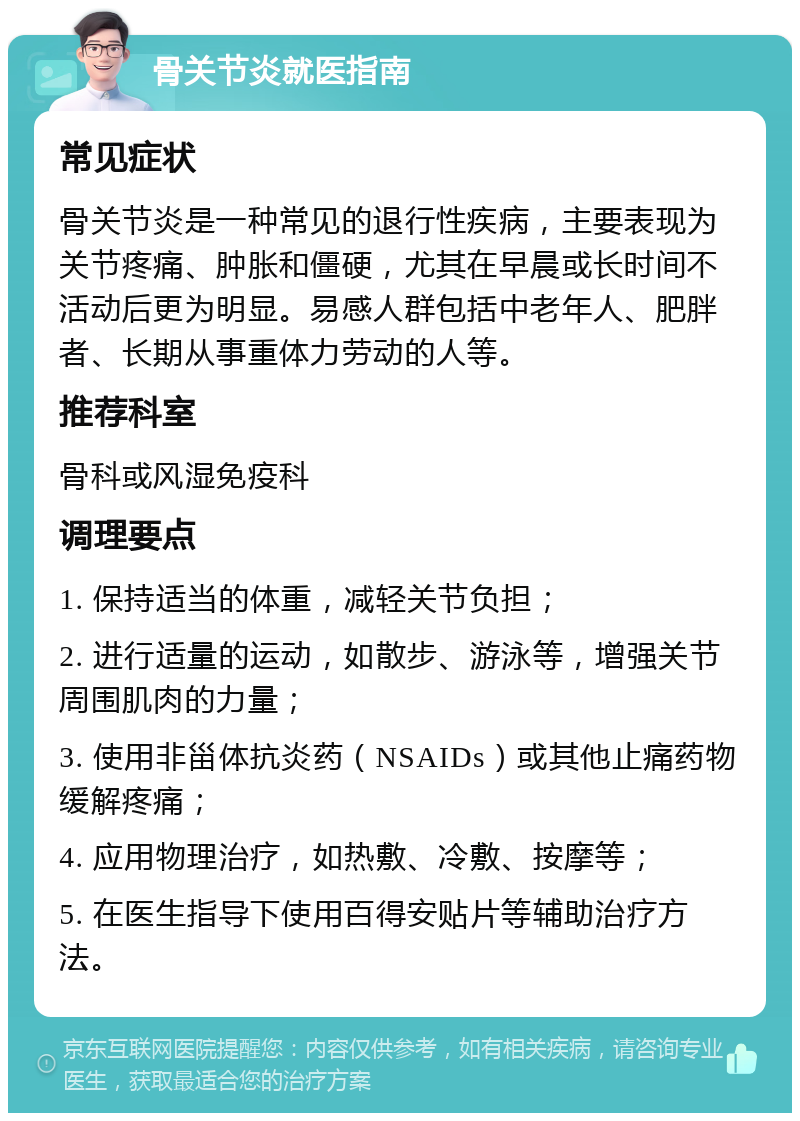 骨关节炎就医指南 常见症状 骨关节炎是一种常见的退行性疾病，主要表现为关节疼痛、肿胀和僵硬，尤其在早晨或长时间不活动后更为明显。易感人群包括中老年人、肥胖者、长期从事重体力劳动的人等。 推荐科室 骨科或风湿免疫科 调理要点 1. 保持适当的体重，减轻关节负担； 2. 进行适量的运动，如散步、游泳等，增强关节周围肌肉的力量； 3. 使用非甾体抗炎药（NSAIDs）或其他止痛药物缓解疼痛； 4. 应用物理治疗，如热敷、冷敷、按摩等； 5. 在医生指导下使用百得安贴片等辅助治疗方法。