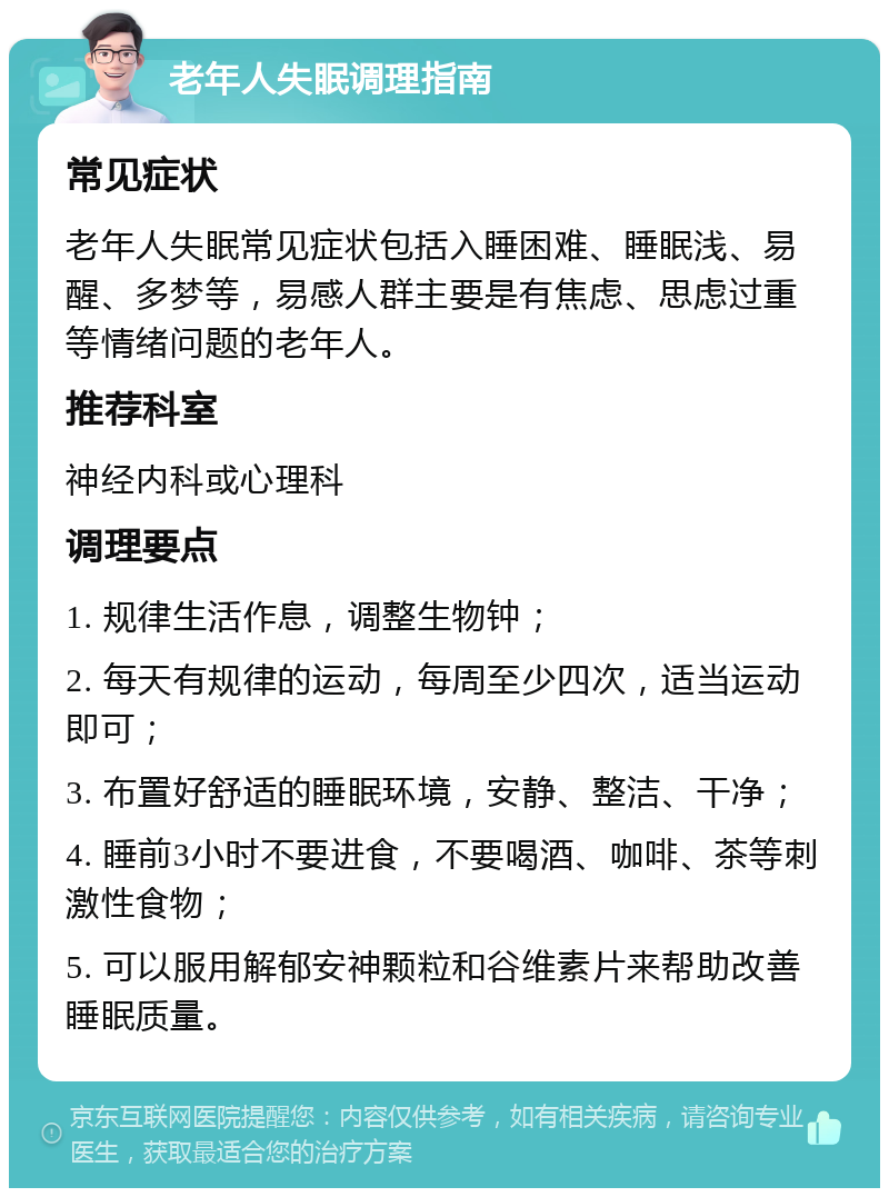 老年人失眠调理指南 常见症状 老年人失眠常见症状包括入睡困难、睡眠浅、易醒、多梦等，易感人群主要是有焦虑、思虑过重等情绪问题的老年人。 推荐科室 神经内科或心理科 调理要点 1. 规律生活作息，调整生物钟； 2. 每天有规律的运动，每周至少四次，适当运动即可； 3. 布置好舒适的睡眠环境，安静、整洁、干净； 4. 睡前3小时不要进食，不要喝酒、咖啡、茶等刺激性食物； 5. 可以服用解郁安神颗粒和谷维素片来帮助改善睡眠质量。