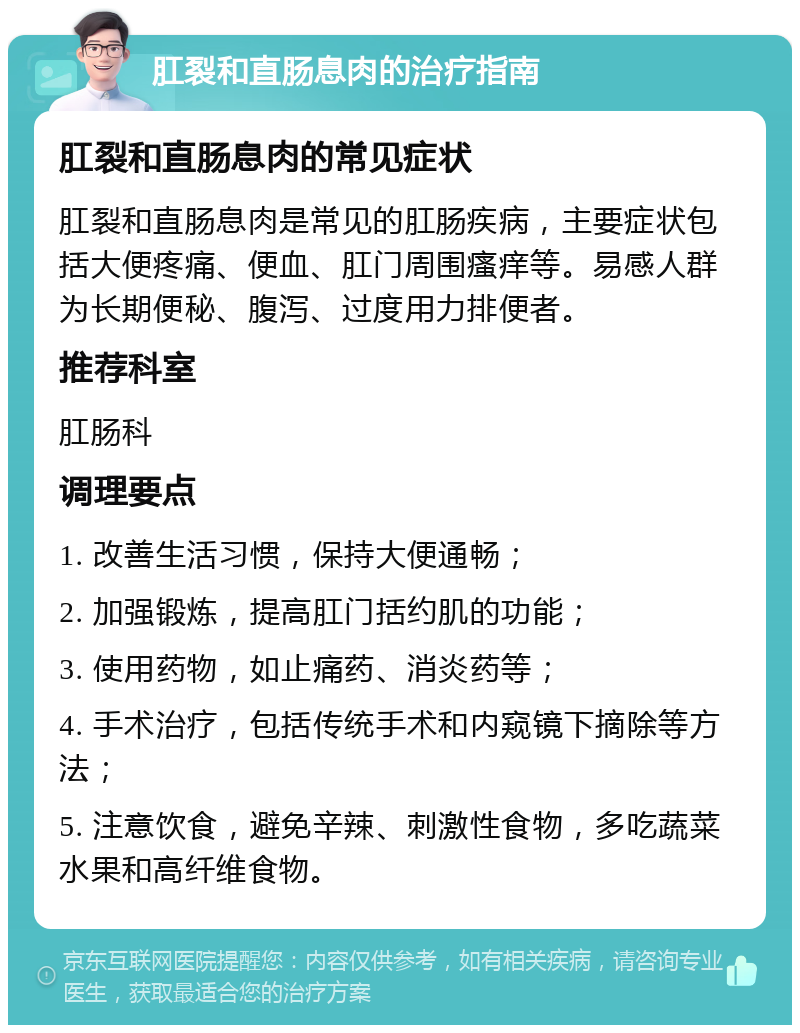 肛裂和直肠息肉的治疗指南 肛裂和直肠息肉的常见症状 肛裂和直肠息肉是常见的肛肠疾病，主要症状包括大便疼痛、便血、肛门周围瘙痒等。易感人群为长期便秘、腹泻、过度用力排便者。 推荐科室 肛肠科 调理要点 1. 改善生活习惯，保持大便通畅； 2. 加强锻炼，提高肛门括约肌的功能； 3. 使用药物，如止痛药、消炎药等； 4. 手术治疗，包括传统手术和内窥镜下摘除等方法； 5. 注意饮食，避免辛辣、刺激性食物，多吃蔬菜水果和高纤维食物。