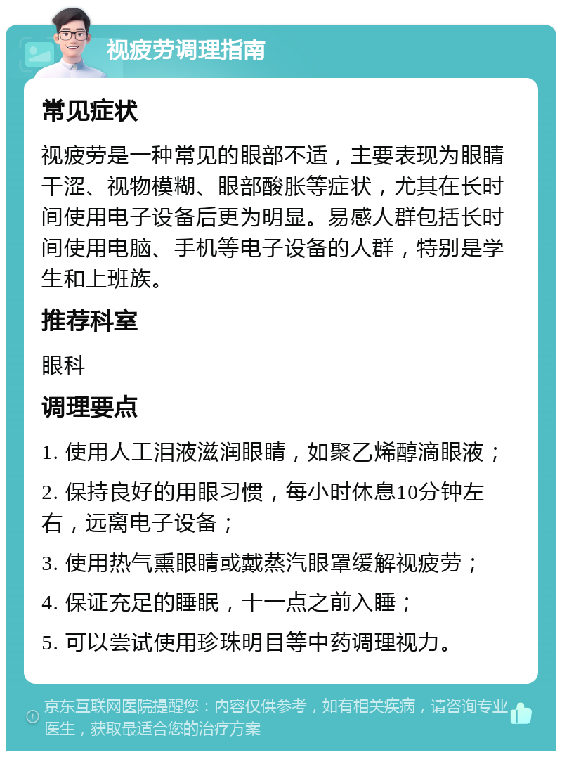 视疲劳调理指南 常见症状 视疲劳是一种常见的眼部不适，主要表现为眼睛干涩、视物模糊、眼部酸胀等症状，尤其在长时间使用电子设备后更为明显。易感人群包括长时间使用电脑、手机等电子设备的人群，特别是学生和上班族。 推荐科室 眼科 调理要点 1. 使用人工泪液滋润眼睛，如聚乙烯醇滴眼液； 2. 保持良好的用眼习惯，每小时休息10分钟左右，远离电子设备； 3. 使用热气熏眼睛或戴蒸汽眼罩缓解视疲劳； 4. 保证充足的睡眠，十一点之前入睡； 5. 可以尝试使用珍珠明目等中药调理视力。