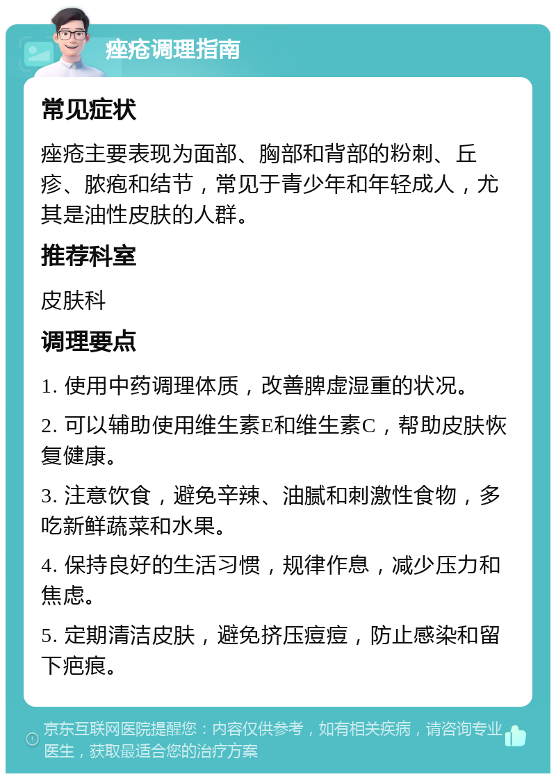 痤疮调理指南 常见症状 痤疮主要表现为面部、胸部和背部的粉刺、丘疹、脓疱和结节，常见于青少年和年轻成人，尤其是油性皮肤的人群。 推荐科室 皮肤科 调理要点 1. 使用中药调理体质，改善脾虚湿重的状况。 2. 可以辅助使用维生素E和维生素C，帮助皮肤恢复健康。 3. 注意饮食，避免辛辣、油腻和刺激性食物，多吃新鲜蔬菜和水果。 4. 保持良好的生活习惯，规律作息，减少压力和焦虑。 5. 定期清洁皮肤，避免挤压痘痘，防止感染和留下疤痕。