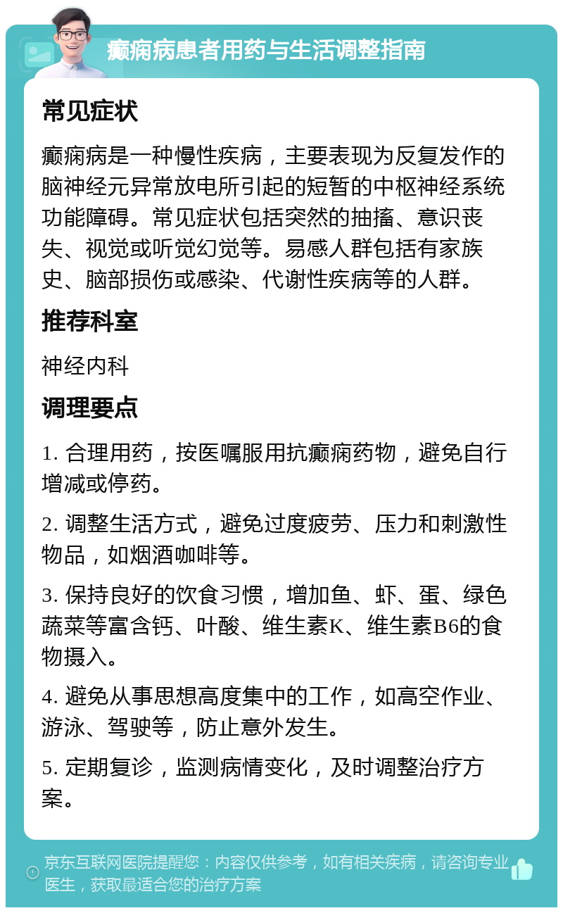 癫痫病患者用药与生活调整指南 常见症状 癫痫病是一种慢性疾病，主要表现为反复发作的脑神经元异常放电所引起的短暂的中枢神经系统功能障碍。常见症状包括突然的抽搐、意识丧失、视觉或听觉幻觉等。易感人群包括有家族史、脑部损伤或感染、代谢性疾病等的人群。 推荐科室 神经内科 调理要点 1. 合理用药，按医嘱服用抗癫痫药物，避免自行增减或停药。 2. 调整生活方式，避免过度疲劳、压力和刺激性物品，如烟酒咖啡等。 3. 保持良好的饮食习惯，增加鱼、虾、蛋、绿色蔬菜等富含钙、叶酸、维生素K、维生素B6的食物摄入。 4. 避免从事思想高度集中的工作，如高空作业、游泳、驾驶等，防止意外发生。 5. 定期复诊，监测病情变化，及时调整治疗方案。