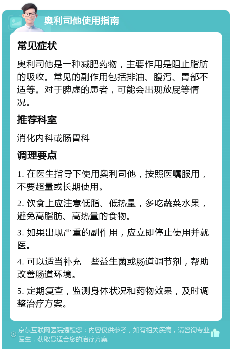 奥利司他使用指南 常见症状 奥利司他是一种减肥药物，主要作用是阻止脂肪的吸收。常见的副作用包括排油、腹泻、胃部不适等。对于脾虚的患者，可能会出现放屁等情况。 推荐科室 消化内科或肠胃科 调理要点 1. 在医生指导下使用奥利司他，按照医嘱服用，不要超量或长期使用。 2. 饮食上应注意低脂、低热量，多吃蔬菜水果，避免高脂肪、高热量的食物。 3. 如果出现严重的副作用，应立即停止使用并就医。 4. 可以适当补充一些益生菌或肠道调节剂，帮助改善肠道环境。 5. 定期复查，监测身体状况和药物效果，及时调整治疗方案。