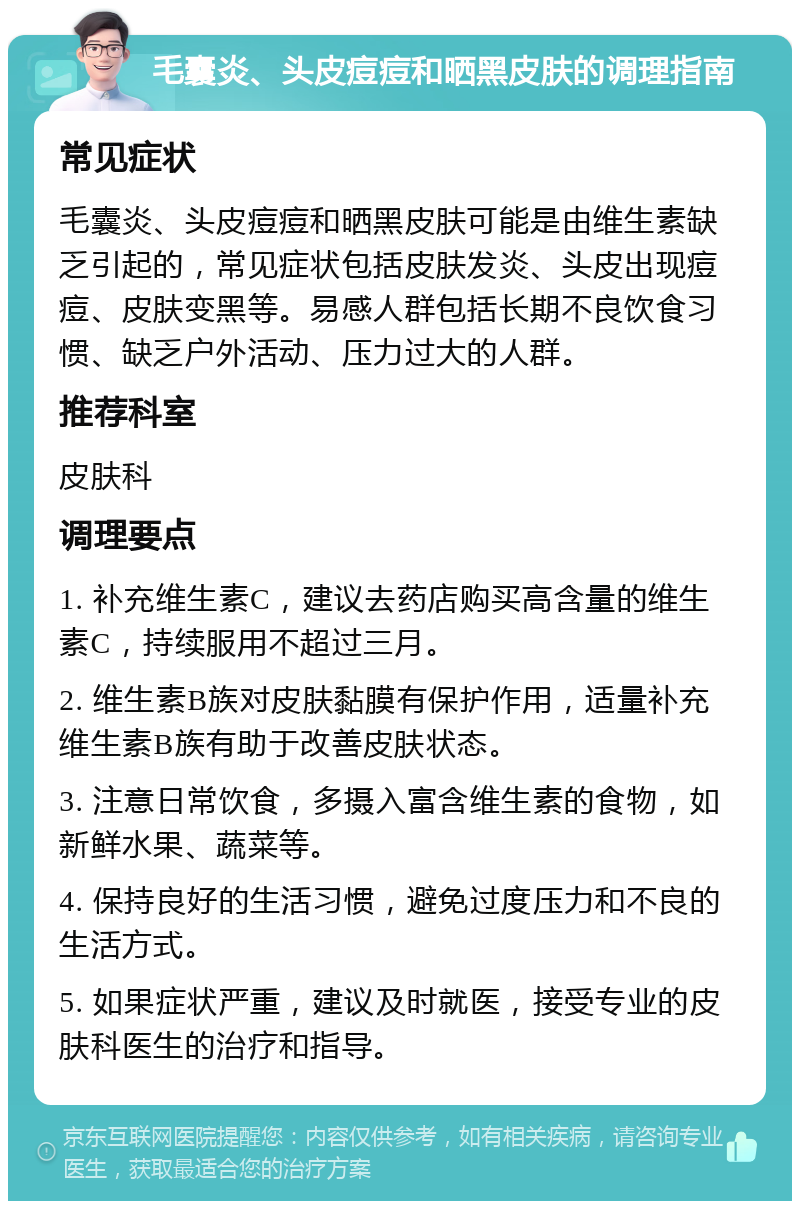 毛囊炎、头皮痘痘和晒黑皮肤的调理指南 常见症状 毛囊炎、头皮痘痘和晒黑皮肤可能是由维生素缺乏引起的，常见症状包括皮肤发炎、头皮出现痘痘、皮肤变黑等。易感人群包括长期不良饮食习惯、缺乏户外活动、压力过大的人群。 推荐科室 皮肤科 调理要点 1. 补充维生素C，建议去药店购买高含量的维生素C，持续服用不超过三月。 2. 维生素B族对皮肤黏膜有保护作用，适量补充维生素B族有助于改善皮肤状态。 3. 注意日常饮食，多摄入富含维生素的食物，如新鲜水果、蔬菜等。 4. 保持良好的生活习惯，避免过度压力和不良的生活方式。 5. 如果症状严重，建议及时就医，接受专业的皮肤科医生的治疗和指导。