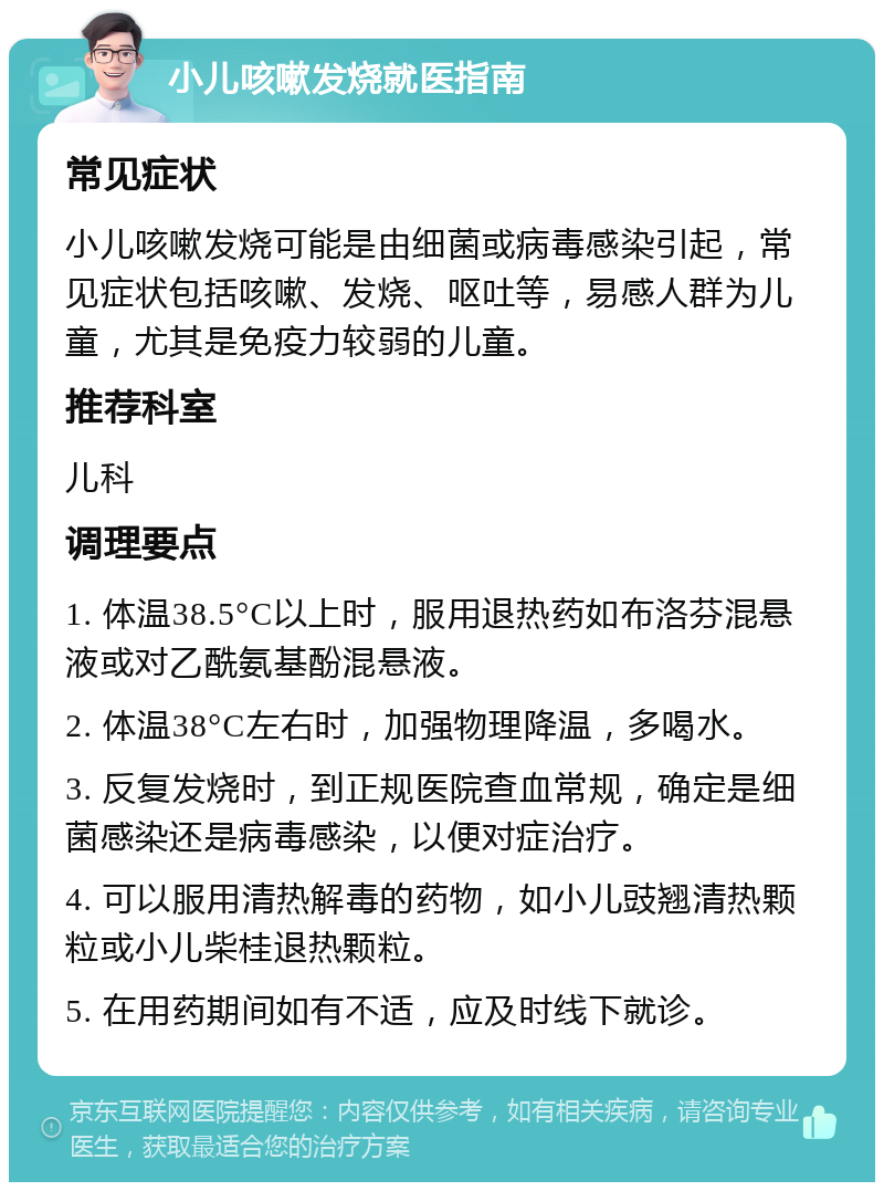 小儿咳嗽发烧就医指南 常见症状 小儿咳嗽发烧可能是由细菌或病毒感染引起，常见症状包括咳嗽、发烧、呕吐等，易感人群为儿童，尤其是免疫力较弱的儿童。 推荐科室 儿科 调理要点 1. 体温38.5°C以上时，服用退热药如布洛芬混悬液或对乙酰氨基酚混悬液。 2. 体温38°C左右时，加强物理降温，多喝水。 3. 反复发烧时，到正规医院查血常规，确定是细菌感染还是病毒感染，以便对症治疗。 4. 可以服用清热解毒的药物，如小儿豉翘清热颗粒或小儿柴桂退热颗粒。 5. 在用药期间如有不适，应及时线下就诊。