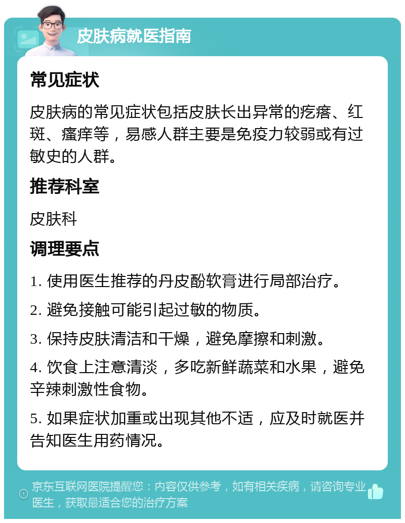 皮肤病就医指南 常见症状 皮肤病的常见症状包括皮肤长出异常的疙瘩、红斑、瘙痒等，易感人群主要是免疫力较弱或有过敏史的人群。 推荐科室 皮肤科 调理要点 1. 使用医生推荐的丹皮酚软膏进行局部治疗。 2. 避免接触可能引起过敏的物质。 3. 保持皮肤清洁和干燥，避免摩擦和刺激。 4. 饮食上注意清淡，多吃新鲜蔬菜和水果，避免辛辣刺激性食物。 5. 如果症状加重或出现其他不适，应及时就医并告知医生用药情况。