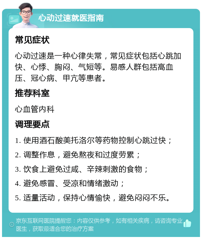 心动过速就医指南 常见症状 心动过速是一种心律失常，常见症状包括心跳加快、心悸、胸闷、气短等。易感人群包括高血压、冠心病、甲亢等患者。 推荐科室 心血管内科 调理要点 1. 使用酒石酸美托洛尔等药物控制心跳过快； 2. 调整作息，避免熬夜和过度劳累； 3. 饮食上避免过咸、辛辣刺激的食物； 4. 避免感冒、受凉和情绪激动； 5. 适量活动，保持心情愉快，避免闷闷不乐。