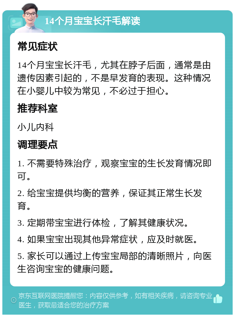 14个月宝宝长汗毛解读 常见症状 14个月宝宝长汗毛，尤其在脖子后面，通常是由遗传因素引起的，不是早发育的表现。这种情况在小婴儿中较为常见，不必过于担心。 推荐科室 小儿内科 调理要点 1. 不需要特殊治疗，观察宝宝的生长发育情况即可。 2. 给宝宝提供均衡的营养，保证其正常生长发育。 3. 定期带宝宝进行体检，了解其健康状况。 4. 如果宝宝出现其他异常症状，应及时就医。 5. 家长可以通过上传宝宝局部的清晰照片，向医生咨询宝宝的健康问题。