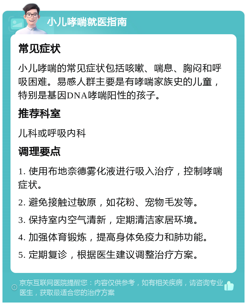 小儿哮喘就医指南 常见症状 小儿哮喘的常见症状包括咳嗽、喘息、胸闷和呼吸困难。易感人群主要是有哮喘家族史的儿童，特别是基因DNA哮喘阳性的孩子。 推荐科室 儿科或呼吸内科 调理要点 1. 使用布地奈德雾化液进行吸入治疗，控制哮喘症状。 2. 避免接触过敏原，如花粉、宠物毛发等。 3. 保持室内空气清新，定期清洁家居环境。 4. 加强体育锻炼，提高身体免疫力和肺功能。 5. 定期复诊，根据医生建议调整治疗方案。