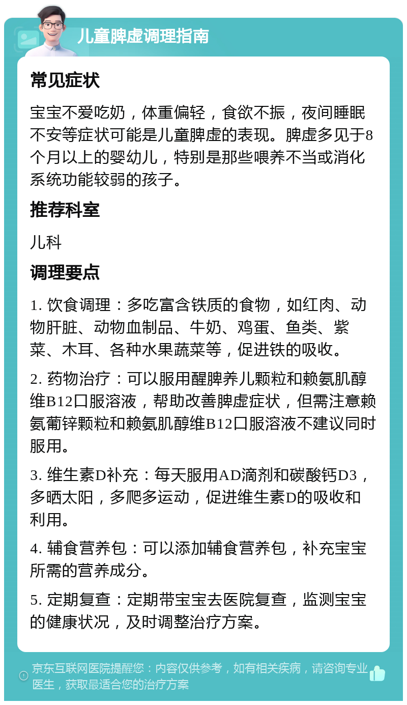 儿童脾虚调理指南 常见症状 宝宝不爱吃奶，体重偏轻，食欲不振，夜间睡眠不安等症状可能是儿童脾虚的表现。脾虚多见于8个月以上的婴幼儿，特别是那些喂养不当或消化系统功能较弱的孩子。 推荐科室 儿科 调理要点 1. 饮食调理：多吃富含铁质的食物，如红肉、动物肝脏、动物血制品、牛奶、鸡蛋、鱼类、紫菜、木耳、各种水果蔬菜等，促进铁的吸收。 2. 药物治疗：可以服用醒脾养儿颗粒和赖氨肌醇维B12口服溶液，帮助改善脾虚症状，但需注意赖氨葡锌颗粒和赖氨肌醇维B12口服溶液不建议同时服用。 3. 维生素D补充：每天服用AD滴剂和碳酸钙D3，多晒太阳，多爬多运动，促进维生素D的吸收和利用。 4. 辅食营养包：可以添加辅食营养包，补充宝宝所需的营养成分。 5. 定期复查：定期带宝宝去医院复查，监测宝宝的健康状况，及时调整治疗方案。