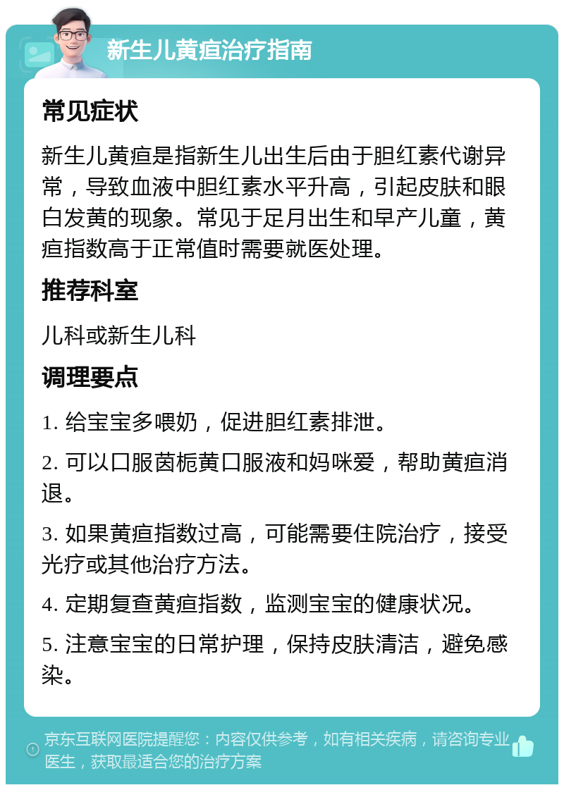 新生儿黄疸治疗指南 常见症状 新生儿黄疸是指新生儿出生后由于胆红素代谢异常，导致血液中胆红素水平升高，引起皮肤和眼白发黄的现象。常见于足月出生和早产儿童，黄疸指数高于正常值时需要就医处理。 推荐科室 儿科或新生儿科 调理要点 1. 给宝宝多喂奶，促进胆红素排泄。 2. 可以口服茵栀黄口服液和妈咪爱，帮助黄疸消退。 3. 如果黄疸指数过高，可能需要住院治疗，接受光疗或其他治疗方法。 4. 定期复查黄疸指数，监测宝宝的健康状况。 5. 注意宝宝的日常护理，保持皮肤清洁，避免感染。