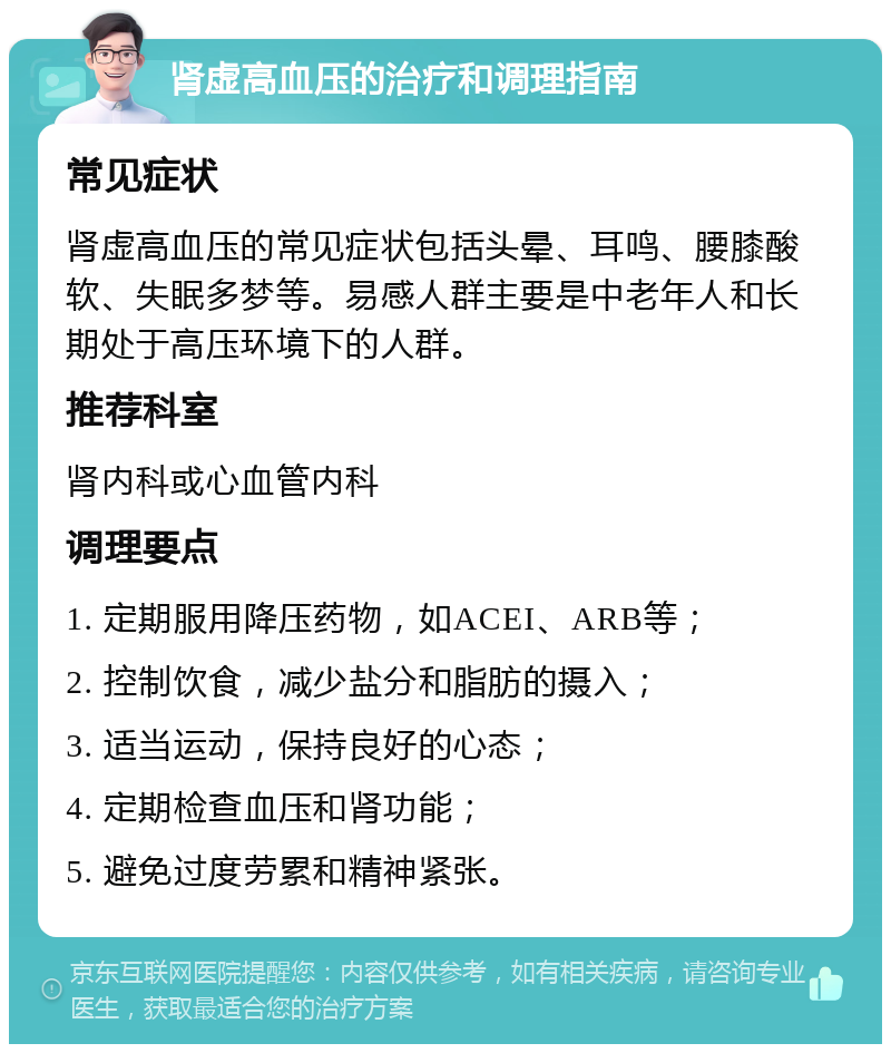 肾虚高血压的治疗和调理指南 常见症状 肾虚高血压的常见症状包括头晕、耳鸣、腰膝酸软、失眠多梦等。易感人群主要是中老年人和长期处于高压环境下的人群。 推荐科室 肾内科或心血管内科 调理要点 1. 定期服用降压药物，如ACEI、ARB等； 2. 控制饮食，减少盐分和脂肪的摄入； 3. 适当运动，保持良好的心态； 4. 定期检查血压和肾功能； 5. 避免过度劳累和精神紧张。