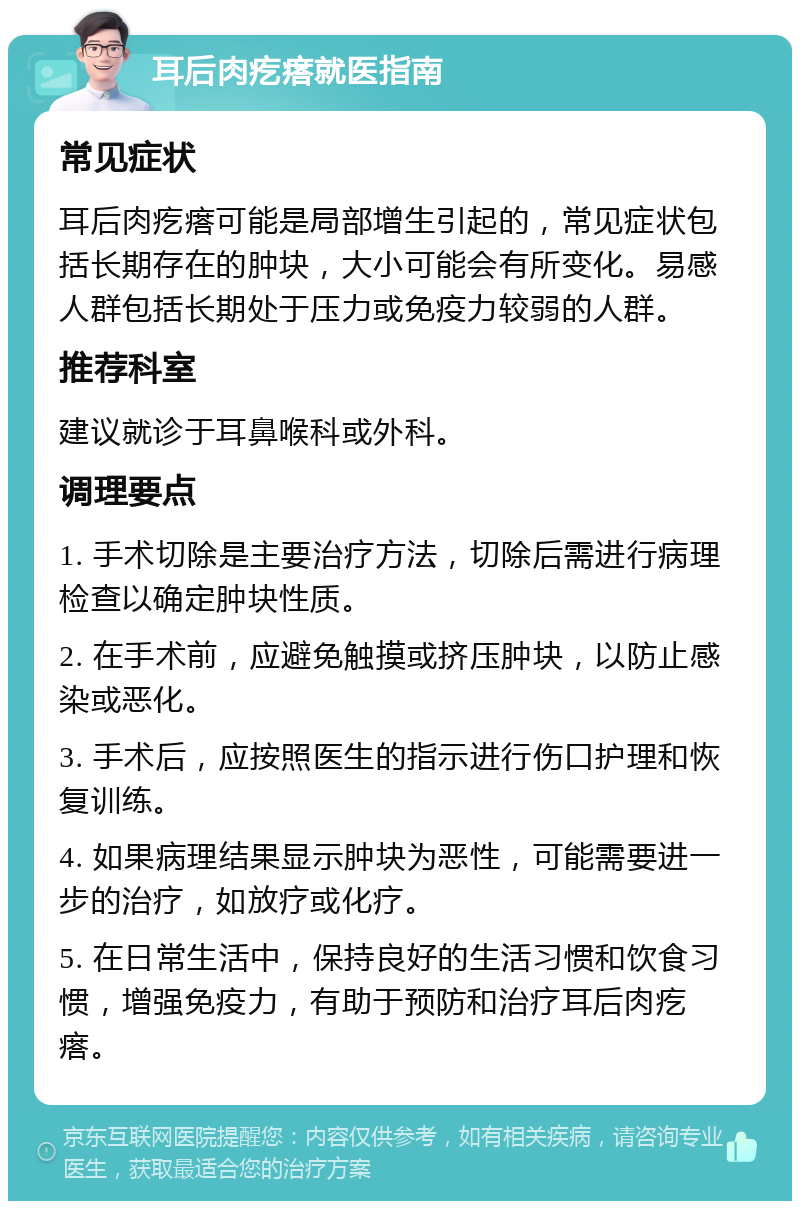 耳后肉疙瘩就医指南 常见症状 耳后肉疙瘩可能是局部增生引起的，常见症状包括长期存在的肿块，大小可能会有所变化。易感人群包括长期处于压力或免疫力较弱的人群。 推荐科室 建议就诊于耳鼻喉科或外科。 调理要点 1. 手术切除是主要治疗方法，切除后需进行病理检查以确定肿块性质。 2. 在手术前，应避免触摸或挤压肿块，以防止感染或恶化。 3. 手术后，应按照医生的指示进行伤口护理和恢复训练。 4. 如果病理结果显示肿块为恶性，可能需要进一步的治疗，如放疗或化疗。 5. 在日常生活中，保持良好的生活习惯和饮食习惯，增强免疫力，有助于预防和治疗耳后肉疙瘩。