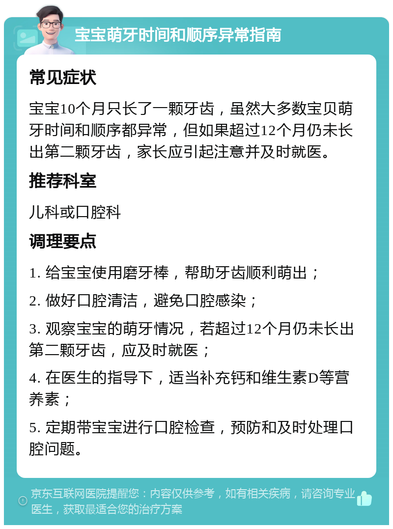 宝宝萌牙时间和顺序异常指南 常见症状 宝宝10个月只长了一颗牙齿，虽然大多数宝贝萌牙时间和顺序都异常，但如果超过12个月仍未长出第二颗牙齿，家长应引起注意并及时就医。 推荐科室 儿科或口腔科 调理要点 1. 给宝宝使用磨牙棒，帮助牙齿顺利萌出； 2. 做好口腔清洁，避免口腔感染； 3. 观察宝宝的萌牙情况，若超过12个月仍未长出第二颗牙齿，应及时就医； 4. 在医生的指导下，适当补充钙和维生素D等营养素； 5. 定期带宝宝进行口腔检查，预防和及时处理口腔问题。