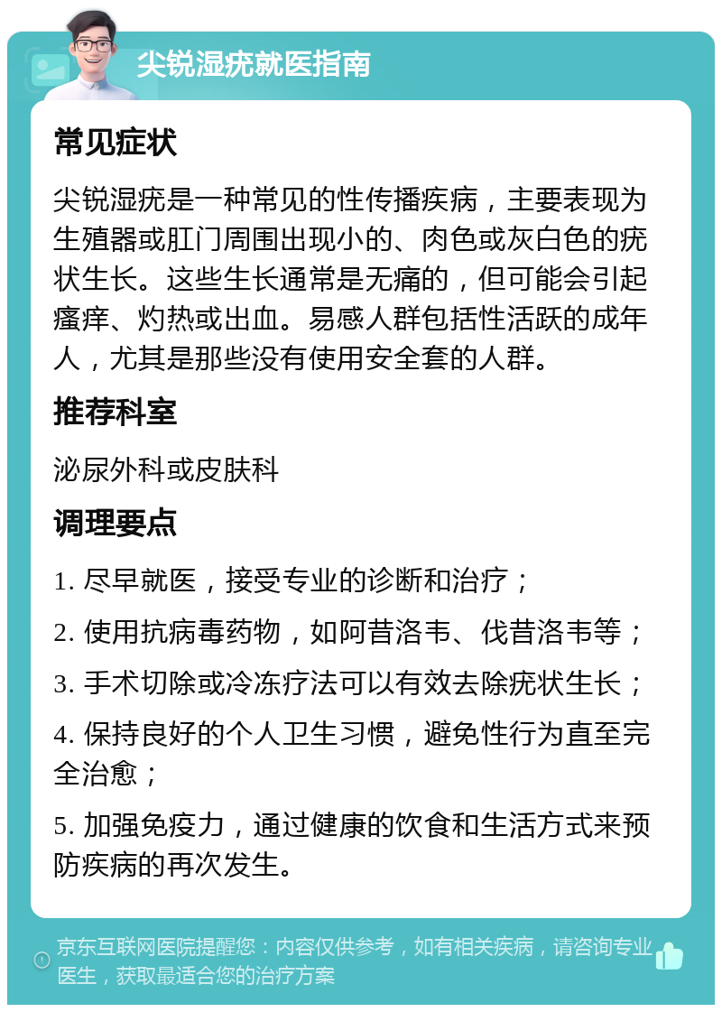 尖锐湿疣就医指南 常见症状 尖锐湿疣是一种常见的性传播疾病，主要表现为生殖器或肛门周围出现小的、肉色或灰白色的疣状生长。这些生长通常是无痛的，但可能会引起瘙痒、灼热或出血。易感人群包括性活跃的成年人，尤其是那些没有使用安全套的人群。 推荐科室 泌尿外科或皮肤科 调理要点 1. 尽早就医，接受专业的诊断和治疗； 2. 使用抗病毒药物，如阿昔洛韦、伐昔洛韦等； 3. 手术切除或冷冻疗法可以有效去除疣状生长； 4. 保持良好的个人卫生习惯，避免性行为直至完全治愈； 5. 加强免疫力，通过健康的饮食和生活方式来预防疾病的再次发生。