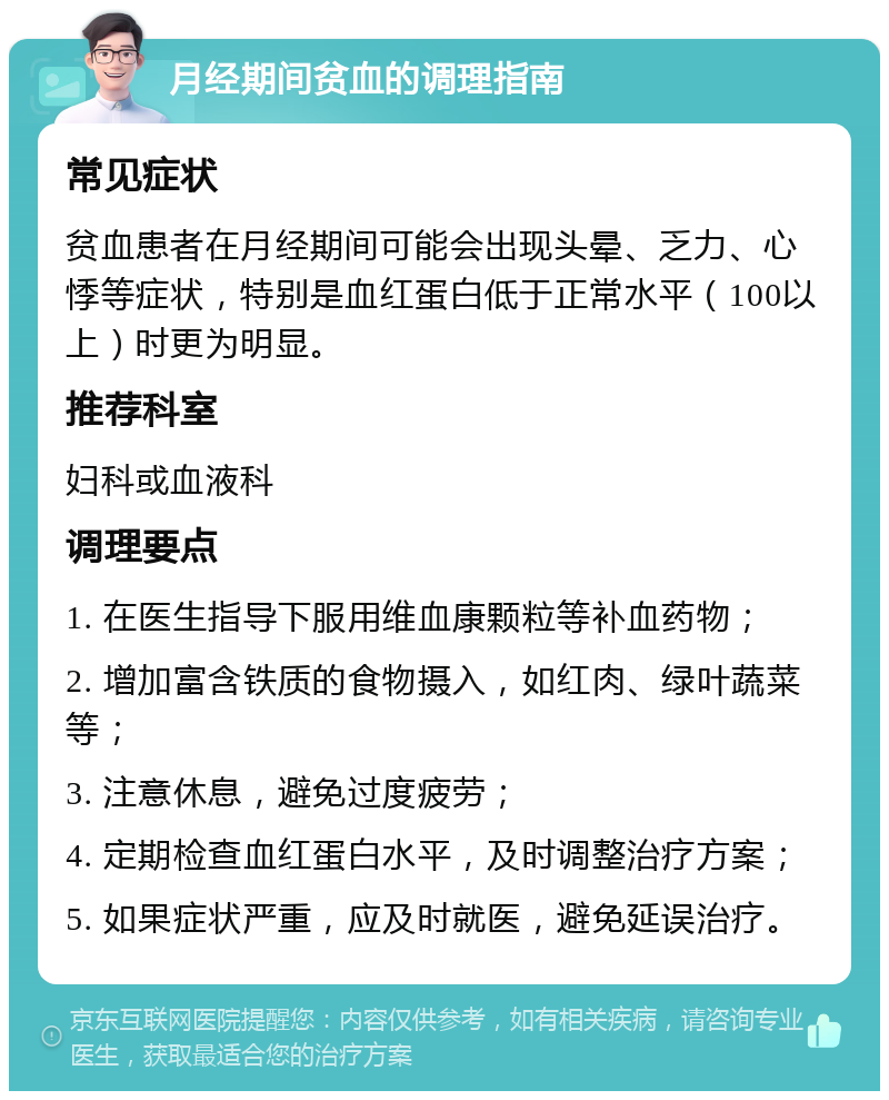 月经期间贫血的调理指南 常见症状 贫血患者在月经期间可能会出现头晕、乏力、心悸等症状，特别是血红蛋白低于正常水平（100以上）时更为明显。 推荐科室 妇科或血液科 调理要点 1. 在医生指导下服用维血康颗粒等补血药物； 2. 增加富含铁质的食物摄入，如红肉、绿叶蔬菜等； 3. 注意休息，避免过度疲劳； 4. 定期检查血红蛋白水平，及时调整治疗方案； 5. 如果症状严重，应及时就医，避免延误治疗。