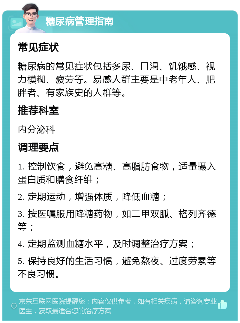 糖尿病管理指南 常见症状 糖尿病的常见症状包括多尿、口渴、饥饿感、视力模糊、疲劳等。易感人群主要是中老年人、肥胖者、有家族史的人群等。 推荐科室 内分泌科 调理要点 1. 控制饮食，避免高糖、高脂肪食物，适量摄入蛋白质和膳食纤维； 2. 定期运动，增强体质，降低血糖； 3. 按医嘱服用降糖药物，如二甲双胍、格列齐德等； 4. 定期监测血糖水平，及时调整治疗方案； 5. 保持良好的生活习惯，避免熬夜、过度劳累等不良习惯。