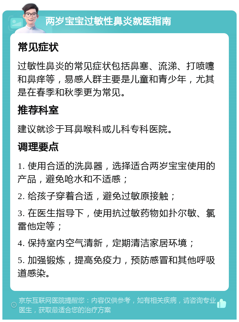 两岁宝宝过敏性鼻炎就医指南 常见症状 过敏性鼻炎的常见症状包括鼻塞、流涕、打喷嚏和鼻痒等，易感人群主要是儿童和青少年，尤其是在春季和秋季更为常见。 推荐科室 建议就诊于耳鼻喉科或儿科专科医院。 调理要点 1. 使用合适的洗鼻器，选择适合两岁宝宝使用的产品，避免呛水和不适感； 2. 给孩子穿着合适，避免过敏原接触； 3. 在医生指导下，使用抗过敏药物如扑尔敏、氯雷他定等； 4. 保持室内空气清新，定期清洁家居环境； 5. 加强锻炼，提高免疫力，预防感冒和其他呼吸道感染。