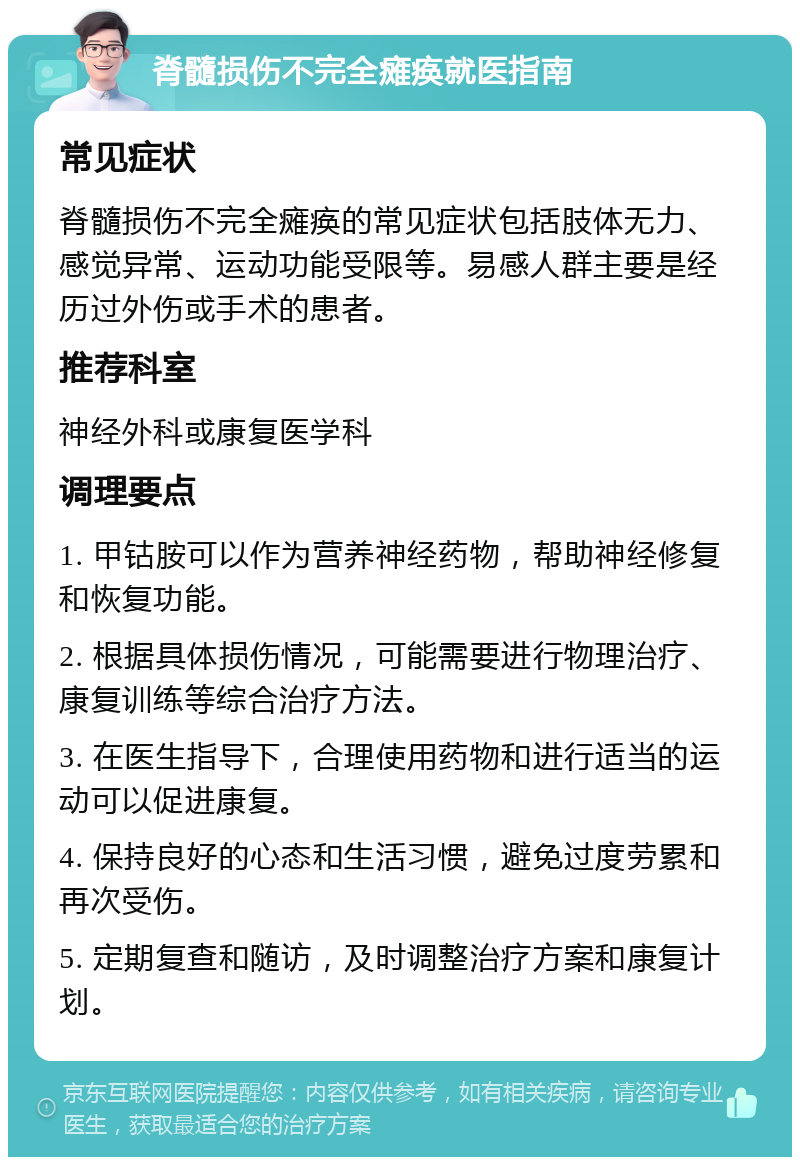 脊髓损伤不完全瘫痪就医指南 常见症状 脊髓损伤不完全瘫痪的常见症状包括肢体无力、感觉异常、运动功能受限等。易感人群主要是经历过外伤或手术的患者。 推荐科室 神经外科或康复医学科 调理要点 1. 甲钴胺可以作为营养神经药物，帮助神经修复和恢复功能。 2. 根据具体损伤情况，可能需要进行物理治疗、康复训练等综合治疗方法。 3. 在医生指导下，合理使用药物和进行适当的运动可以促进康复。 4. 保持良好的心态和生活习惯，避免过度劳累和再次受伤。 5. 定期复查和随访，及时调整治疗方案和康复计划。