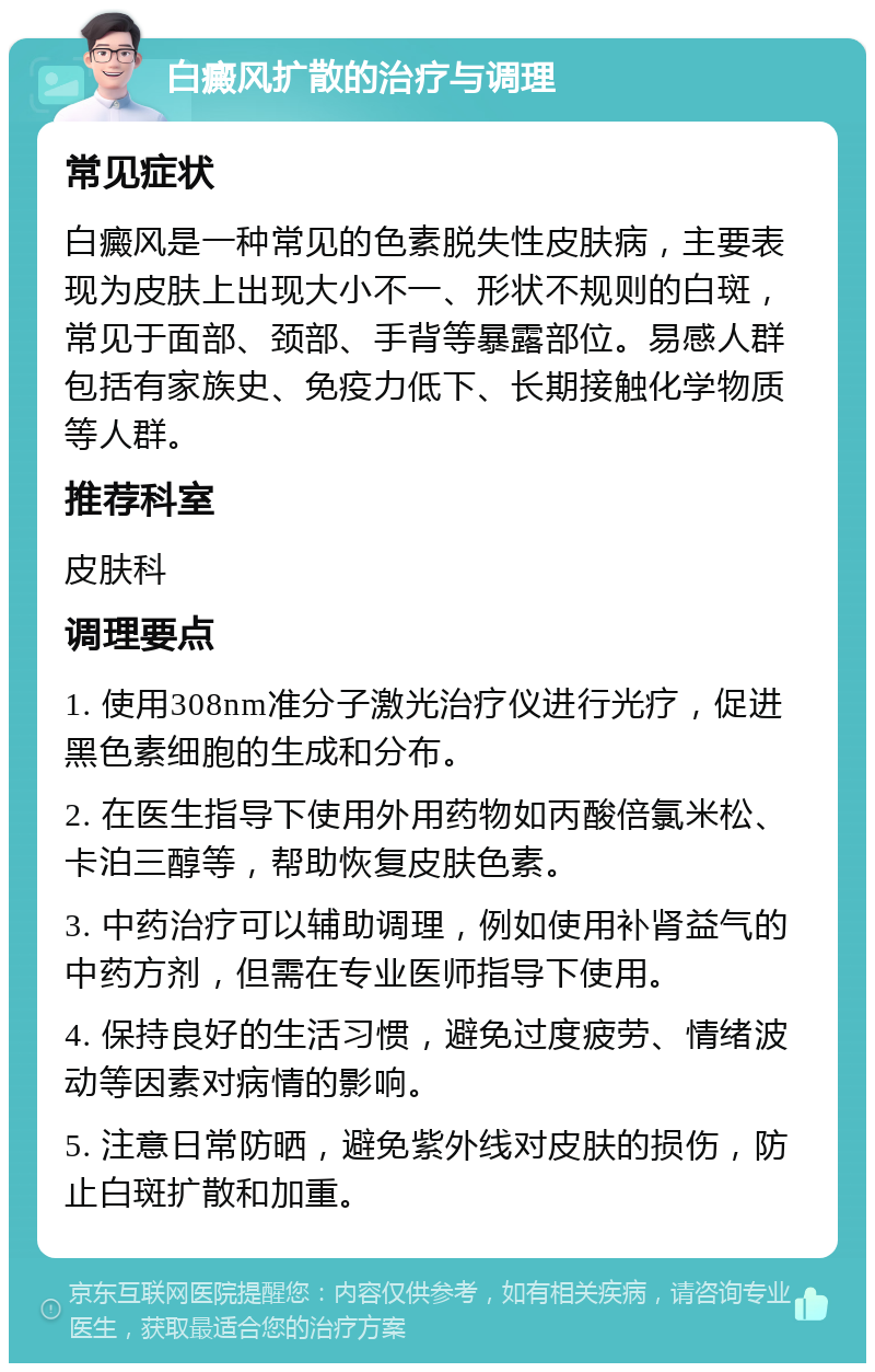 白癜风扩散的治疗与调理 常见症状 白癜风是一种常见的色素脱失性皮肤病，主要表现为皮肤上出现大小不一、形状不规则的白斑，常见于面部、颈部、手背等暴露部位。易感人群包括有家族史、免疫力低下、长期接触化学物质等人群。 推荐科室 皮肤科 调理要点 1. 使用308nm准分子激光治疗仪进行光疗，促进黑色素细胞的生成和分布。 2. 在医生指导下使用外用药物如丙酸倍氯米松、卡泊三醇等，帮助恢复皮肤色素。 3. 中药治疗可以辅助调理，例如使用补肾益气的中药方剂，但需在专业医师指导下使用。 4. 保持良好的生活习惯，避免过度疲劳、情绪波动等因素对病情的影响。 5. 注意日常防晒，避免紫外线对皮肤的损伤，防止白斑扩散和加重。