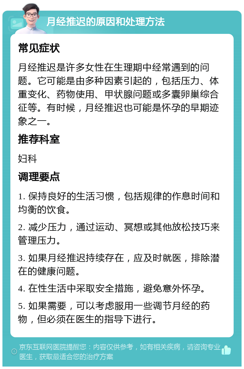 月经推迟的原因和处理方法 常见症状 月经推迟是许多女性在生理期中经常遇到的问题。它可能是由多种因素引起的，包括压力、体重变化、药物使用、甲状腺问题或多囊卵巢综合征等。有时候，月经推迟也可能是怀孕的早期迹象之一。 推荐科室 妇科 调理要点 1. 保持良好的生活习惯，包括规律的作息时间和均衡的饮食。 2. 减少压力，通过运动、冥想或其他放松技巧来管理压力。 3. 如果月经推迟持续存在，应及时就医，排除潜在的健康问题。 4. 在性生活中采取安全措施，避免意外怀孕。 5. 如果需要，可以考虑服用一些调节月经的药物，但必须在医生的指导下进行。