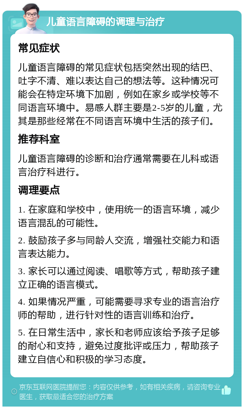 儿童语言障碍的调理与治疗 常见症状 儿童语言障碍的常见症状包括突然出现的结巴、吐字不清、难以表达自己的想法等。这种情况可能会在特定环境下加剧，例如在家乡或学校等不同语言环境中。易感人群主要是2-5岁的儿童，尤其是那些经常在不同语言环境中生活的孩子们。 推荐科室 儿童语言障碍的诊断和治疗通常需要在儿科或语言治疗科进行。 调理要点 1. 在家庭和学校中，使用统一的语言环境，减少语言混乱的可能性。 2. 鼓励孩子多与同龄人交流，增强社交能力和语言表达能力。 3. 家长可以通过阅读、唱歌等方式，帮助孩子建立正确的语言模式。 4. 如果情况严重，可能需要寻求专业的语言治疗师的帮助，进行针对性的语言训练和治疗。 5. 在日常生活中，家长和老师应该给予孩子足够的耐心和支持，避免过度批评或压力，帮助孩子建立自信心和积极的学习态度。