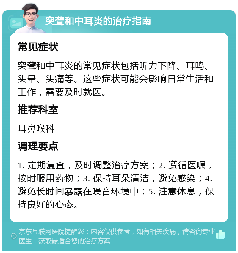 突聋和中耳炎的治疗指南 常见症状 突聋和中耳炎的常见症状包括听力下降、耳鸣、头晕、头痛等。这些症状可能会影响日常生活和工作，需要及时就医。 推荐科室 耳鼻喉科 调理要点 1. 定期复查，及时调整治疗方案；2. 遵循医嘱，按时服用药物；3. 保持耳朵清洁，避免感染；4. 避免长时间暴露在噪音环境中；5. 注意休息，保持良好的心态。