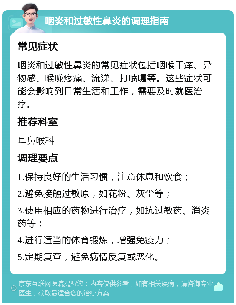 咽炎和过敏性鼻炎的调理指南 常见症状 咽炎和过敏性鼻炎的常见症状包括咽喉干痒、异物感、喉咙疼痛、流涕、打喷嚏等。这些症状可能会影响到日常生活和工作，需要及时就医治疗。 推荐科室 耳鼻喉科 调理要点 1.保持良好的生活习惯，注意休息和饮食； 2.避免接触过敏原，如花粉、灰尘等； 3.使用相应的药物进行治疗，如抗过敏药、消炎药等； 4.进行适当的体育锻炼，增强免疫力； 5.定期复查，避免病情反复或恶化。