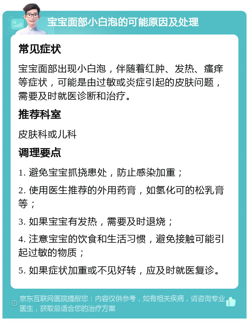 宝宝面部小白泡的可能原因及处理 常见症状 宝宝面部出现小白泡，伴随着红肿、发热、瘙痒等症状，可能是由过敏或炎症引起的皮肤问题，需要及时就医诊断和治疗。 推荐科室 皮肤科或儿科 调理要点 1. 避免宝宝抓挠患处，防止感染加重； 2. 使用医生推荐的外用药膏，如氢化可的松乳膏等； 3. 如果宝宝有发热，需要及时退烧； 4. 注意宝宝的饮食和生活习惯，避免接触可能引起过敏的物质； 5. 如果症状加重或不见好转，应及时就医复诊。