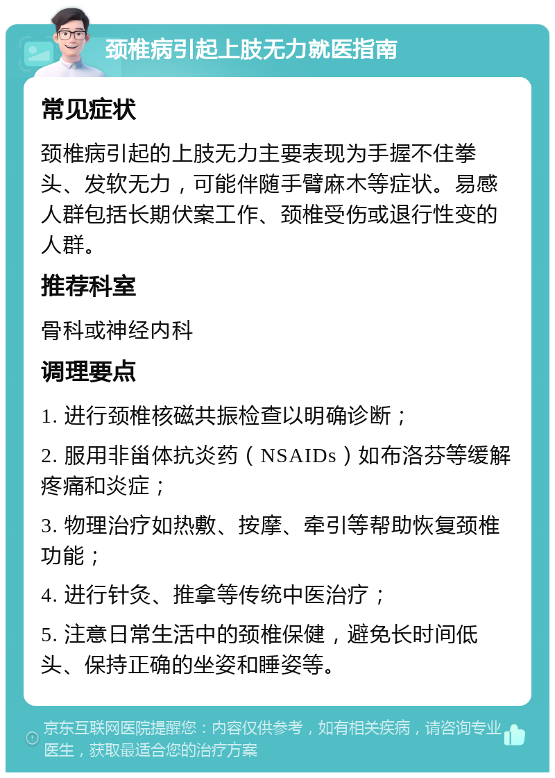 颈椎病引起上肢无力就医指南 常见症状 颈椎病引起的上肢无力主要表现为手握不住拳头、发软无力，可能伴随手臂麻木等症状。易感人群包括长期伏案工作、颈椎受伤或退行性变的人群。 推荐科室 骨科或神经内科 调理要点 1. 进行颈椎核磁共振检查以明确诊断； 2. 服用非甾体抗炎药（NSAIDs）如布洛芬等缓解疼痛和炎症； 3. 物理治疗如热敷、按摩、牵引等帮助恢复颈椎功能； 4. 进行针灸、推拿等传统中医治疗； 5. 注意日常生活中的颈椎保健，避免长时间低头、保持正确的坐姿和睡姿等。