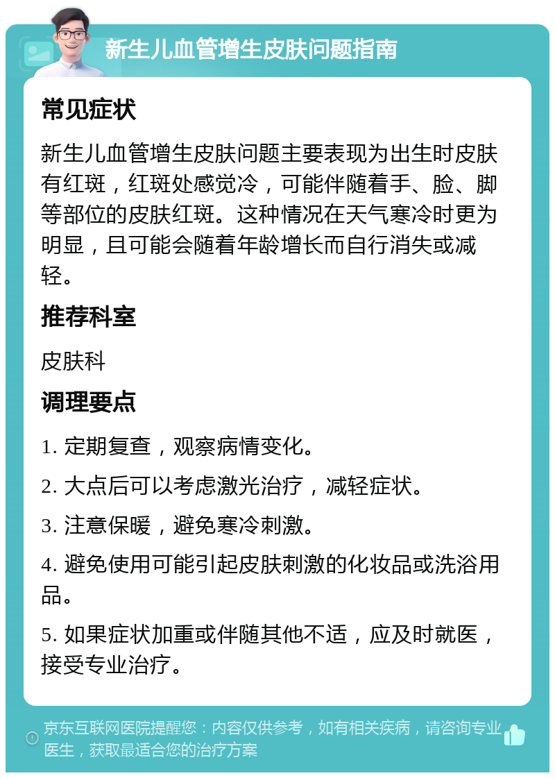 新生儿血管增生皮肤问题指南 常见症状 新生儿血管增生皮肤问题主要表现为出生时皮肤有红斑，红斑处感觉冷，可能伴随着手、脸、脚等部位的皮肤红斑。这种情况在天气寒冷时更为明显，且可能会随着年龄增长而自行消失或减轻。 推荐科室 皮肤科 调理要点 1. 定期复查，观察病情变化。 2. 大点后可以考虑激光治疗，减轻症状。 3. 注意保暖，避免寒冷刺激。 4. 避免使用可能引起皮肤刺激的化妆品或洗浴用品。 5. 如果症状加重或伴随其他不适，应及时就医，接受专业治疗。