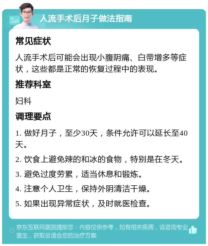 人流手术后月子做法指南 常见症状 人流手术后可能会出现小腹阴痛、白带增多等症状，这些都是正常的恢复过程中的表现。 推荐科室 妇科 调理要点 1. 做好月子，至少30天，条件允许可以延长至40天。 2. 饮食上避免辣的和冰的食物，特别是在冬天。 3. 避免过度劳累，适当休息和锻炼。 4. 注意个人卫生，保持外阴清洁干燥。 5. 如果出现异常症状，及时就医检查。