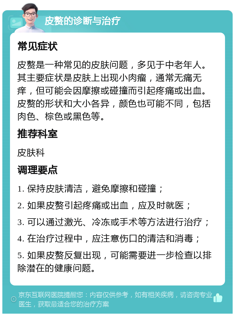 皮赘的诊断与治疗 常见症状 皮赘是一种常见的皮肤问题，多见于中老年人。其主要症状是皮肤上出现小肉瘤，通常无痛无痒，但可能会因摩擦或碰撞而引起疼痛或出血。皮赘的形状和大小各异，颜色也可能不同，包括肉色、棕色或黑色等。 推荐科室 皮肤科 调理要点 1. 保持皮肤清洁，避免摩擦和碰撞； 2. 如果皮赘引起疼痛或出血，应及时就医； 3. 可以通过激光、冷冻或手术等方法进行治疗； 4. 在治疗过程中，应注意伤口的清洁和消毒； 5. 如果皮赘反复出现，可能需要进一步检查以排除潜在的健康问题。