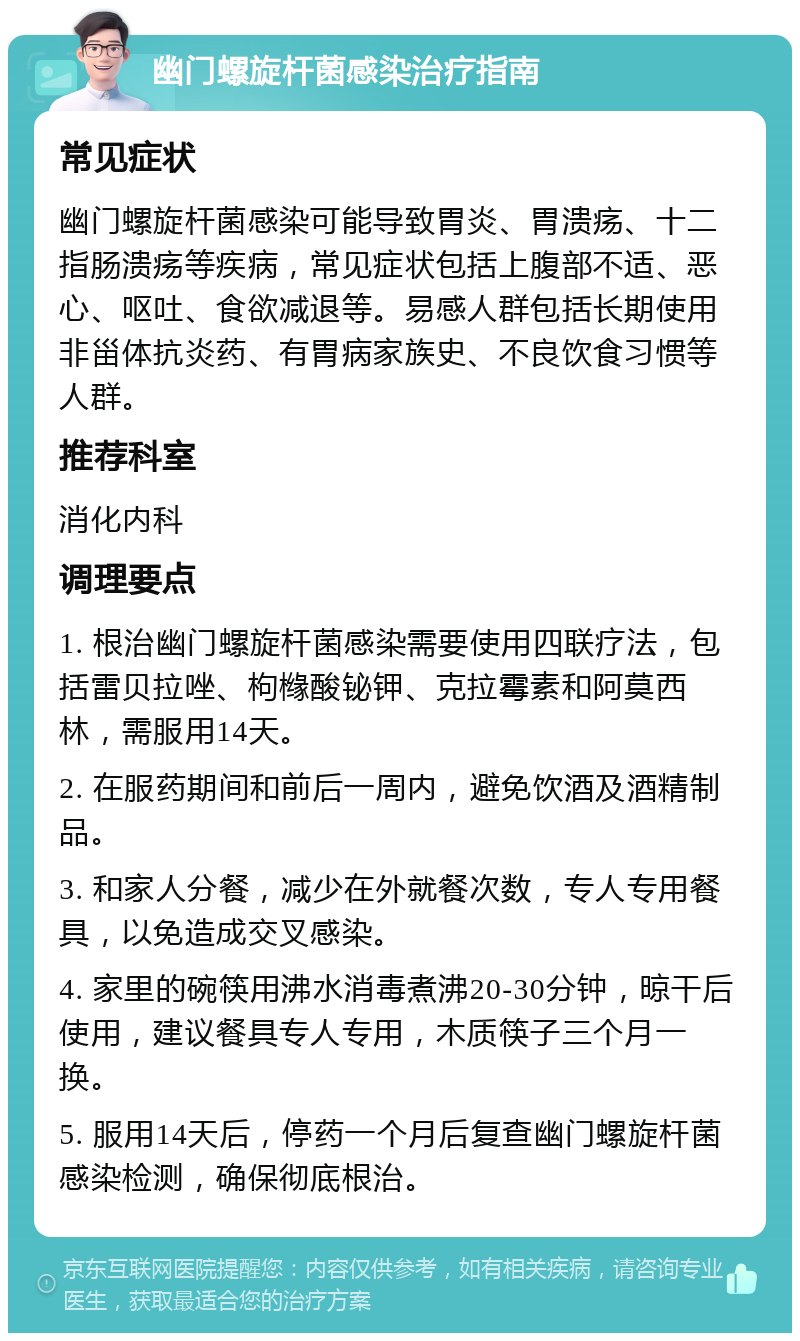 幽门螺旋杆菌感染治疗指南 常见症状 幽门螺旋杆菌感染可能导致胃炎、胃溃疡、十二指肠溃疡等疾病，常见症状包括上腹部不适、恶心、呕吐、食欲减退等。易感人群包括长期使用非甾体抗炎药、有胃病家族史、不良饮食习惯等人群。 推荐科室 消化内科 调理要点 1. 根治幽门螺旋杆菌感染需要使用四联疗法，包括雷贝拉唑、枸橼酸铋钾、克拉霉素和阿莫西林，需服用14天。 2. 在服药期间和前后一周内，避免饮酒及酒精制品。 3. 和家人分餐，减少在外就餐次数，专人专用餐具，以免造成交叉感染。 4. 家里的碗筷用沸水消毒煮沸20-30分钟，晾干后使用，建议餐具专人专用，木质筷子三个月一换。 5. 服用14天后，停药一个月后复查幽门螺旋杆菌感染检测，确保彻底根治。