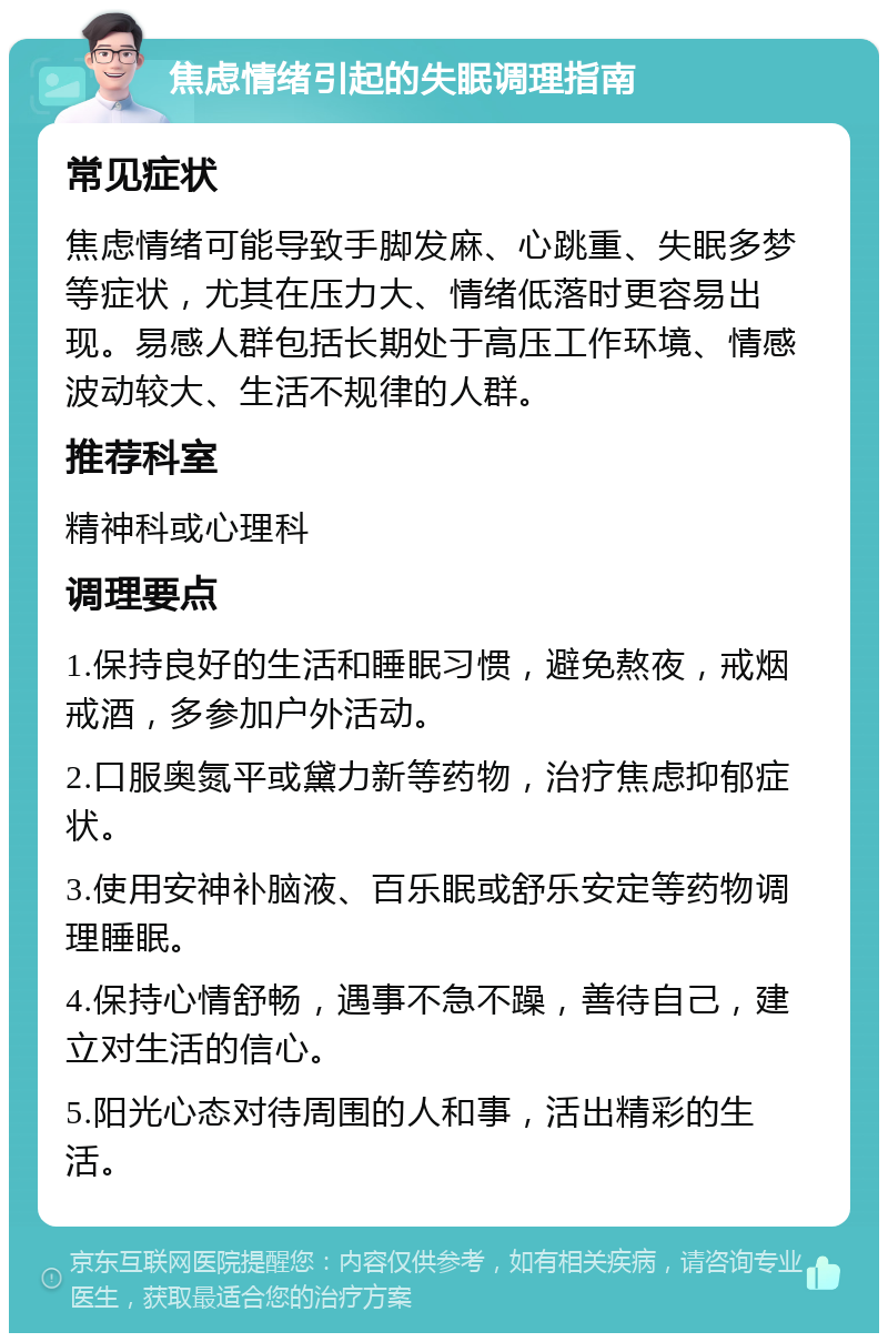 焦虑情绪引起的失眠调理指南 常见症状 焦虑情绪可能导致手脚发麻、心跳重、失眠多梦等症状，尤其在压力大、情绪低落时更容易出现。易感人群包括长期处于高压工作环境、情感波动较大、生活不规律的人群。 推荐科室 精神科或心理科 调理要点 1.保持良好的生活和睡眠习惯，避免熬夜，戒烟戒酒，多参加户外活动。 2.口服奥氮平或黛力新等药物，治疗焦虑抑郁症状。 3.使用安神补脑液、百乐眠或舒乐安定等药物调理睡眠。 4.保持心情舒畅，遇事不急不躁，善待自己，建立对生活的信心。 5.阳光心态对待周围的人和事，活出精彩的生活。